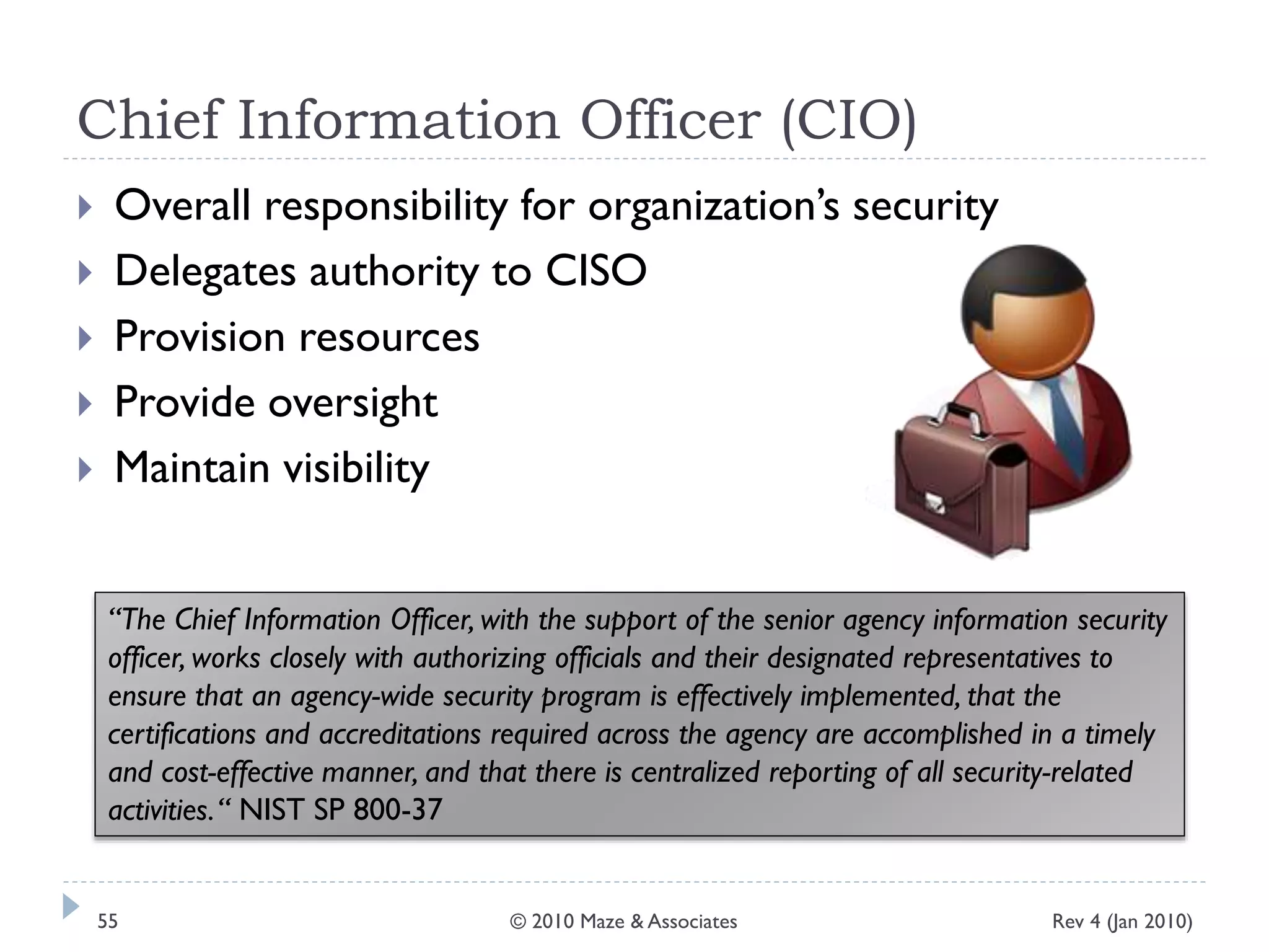 Chief Information Officer (CIO)
 Overall responsibility for organization’s security
 Delegates authority to CISO
 Provision resources
 Provide oversight
 Maintain visibility
“The Chief Information Officer, with the support of the senior agency information security
officer, works closely with authorizing officials and their designated representatives to
ensure that an agency-wide security program is effectively implemented, that the
certifications and accreditations required across the agency are accomplished in a timely
and cost-effective manner, and that there is centralized reporting of all security-related
activities.“ NIST SP 800-37
Rev 4 (Jan 2010)55 © 2010 Maze & Associates
 