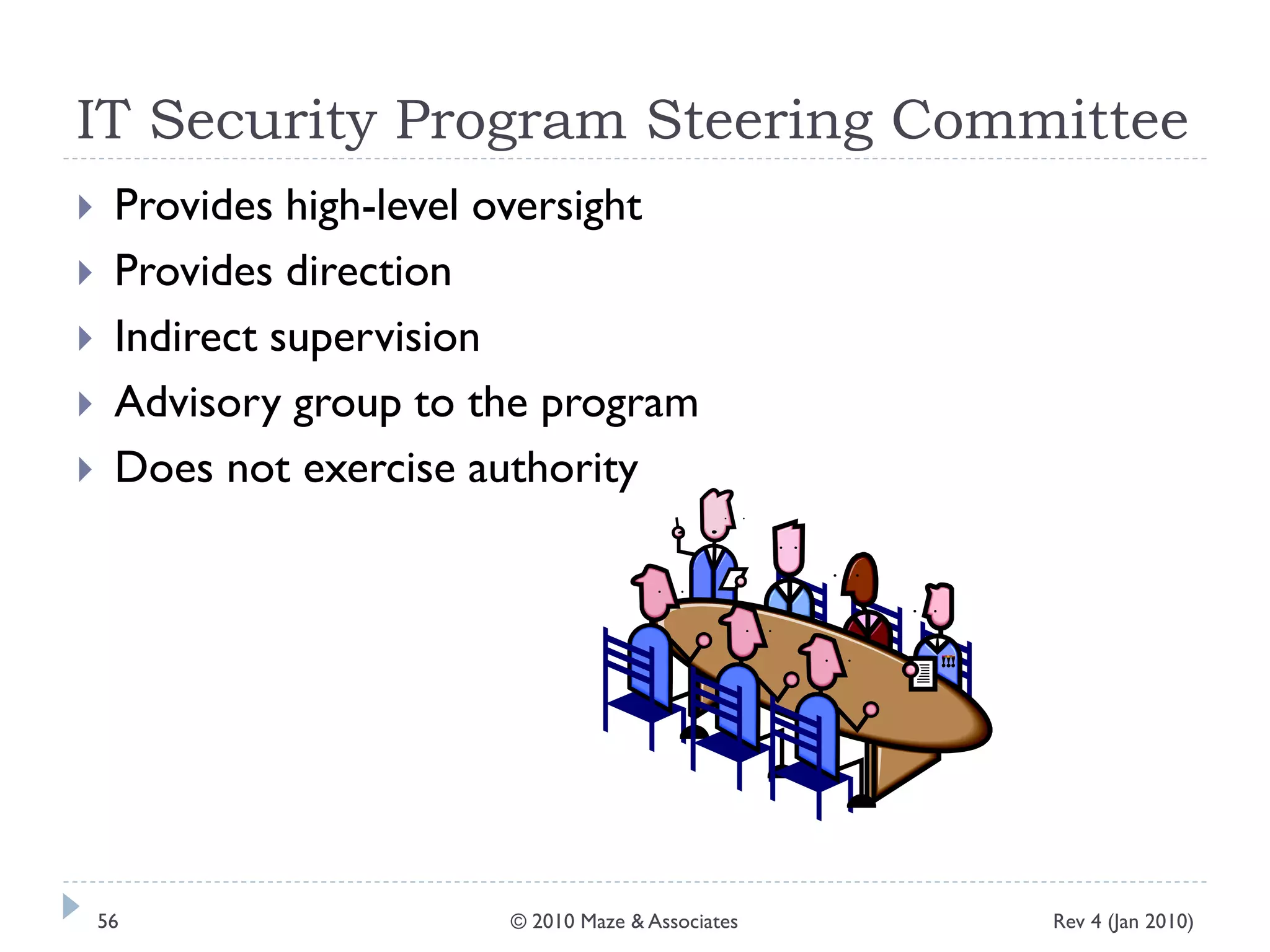 IT Security Program Steering Committee
 Provides high-level oversight
 Provides direction
 Indirect supervision
 Advisory group to the program
 Does not exercise authority
Rev 4 (Jan 2010)56 © 2010 Maze & Associates
 