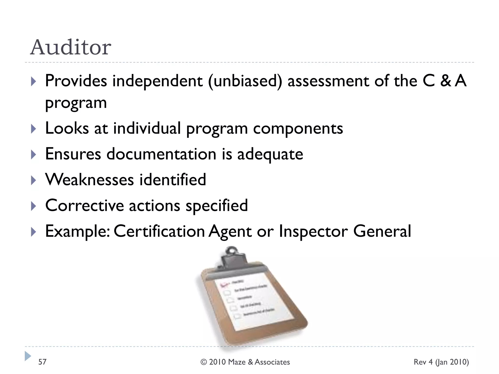 Auditor
 Provides independent (unbiased) assessment of the C & A
program
 Looks at individual program components
 Ensures documentation is adequate
 Weaknesses identified
 Corrective actions specified
 Example: Certification Agent or Inspector General
Rev 4 (Jan 2010)57 © 2010 Maze & Associates
 