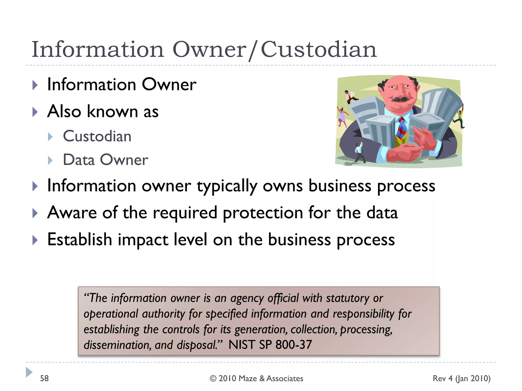 Information Owner/Custodian
 Information Owner
 Also known as
 Custodian
 Data Owner
 Information owner typically owns business process
 Aware of the required protection for the data
 Establish impact level on the business process
“The information owner is an agency official with statutory or
operational authority for specified information and responsibility for
establishing the controls for its generation, collection, processing,
dissemination, and disposal.” NIST SP 800-37
Rev 4 (Jan 2010)58 © 2010 Maze & Associates
 