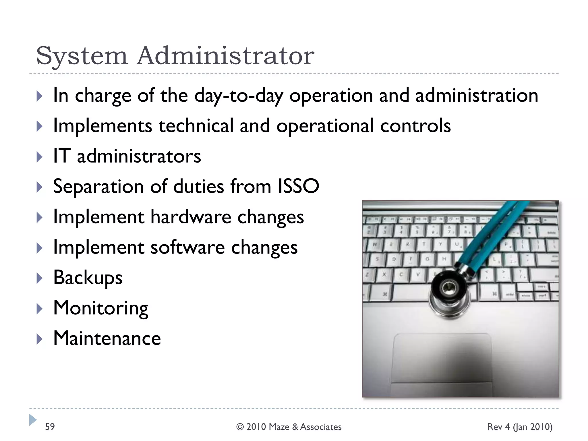 System Administrator
 In charge of the day-to-day operation and administration
 Implements technical and operational controls
 IT administrators
 Separation of duties from ISSO
 Implement hardware changes
 Implement software changes
 Backups
 Monitoring
 Maintenance
Rev 4 (Jan 2010)59 © 2010 Maze & Associates
 