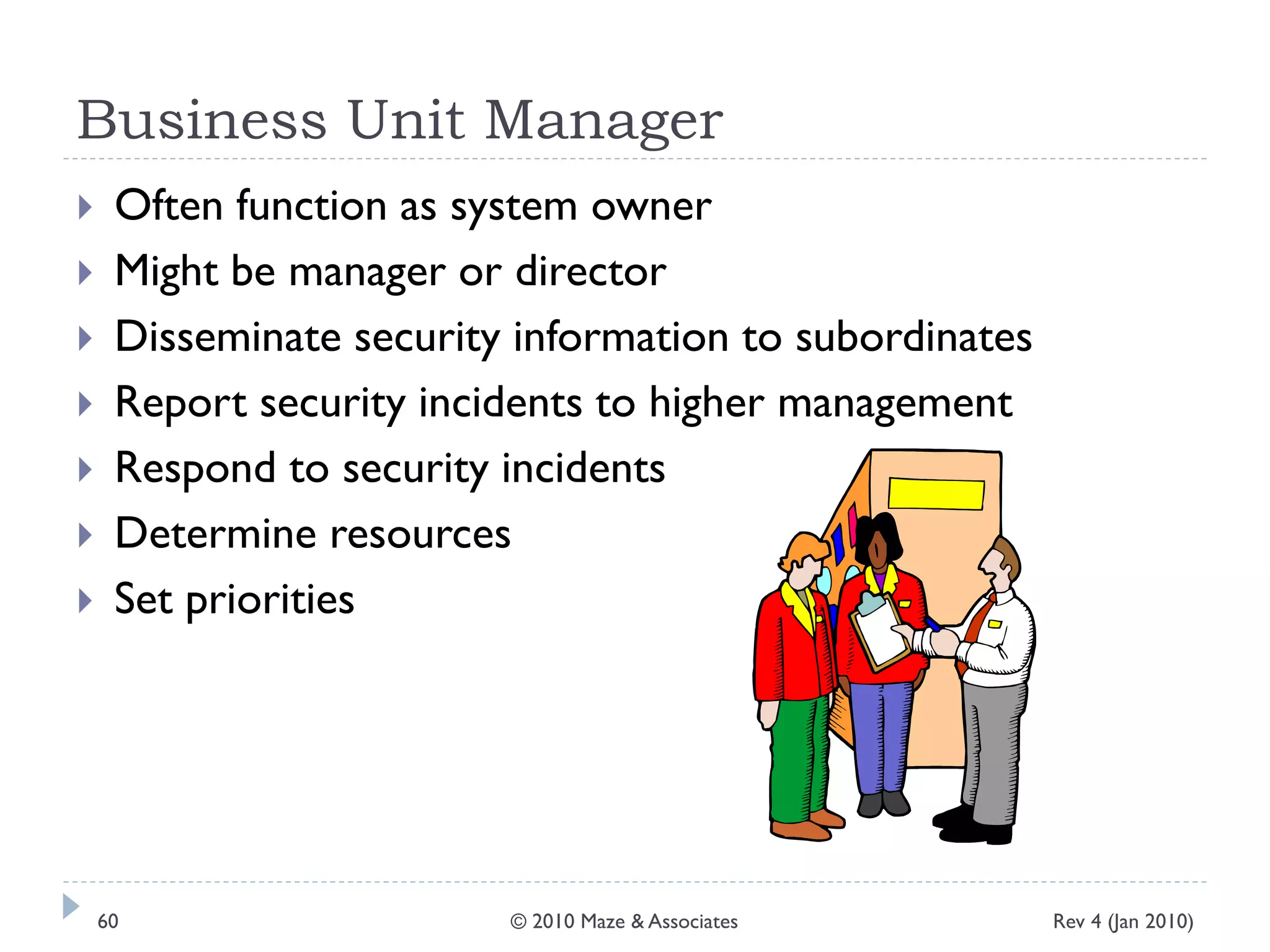 Business Unit Manager
 Often function as system owner
 Might be manager or director
 Disseminate security information to subordinates
 Report security incidents to higher management
 Respond to security incidents
 Determine resources
 Set priorities
Rev 4 (Jan 2010)60 © 2010 Maze & Associates
 