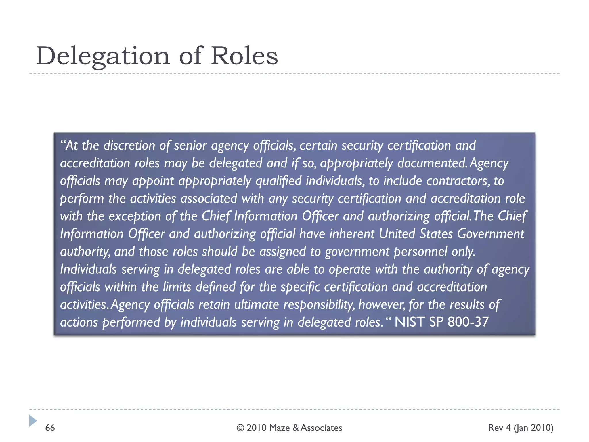 Delegation of Roles
“At the discretion of senior agency officials, certain security certification and
accreditation roles may be delegated and if so, appropriately documented.Agency
officials may appoint appropriately qualified individuals, to include contractors, to
perform the activities associated with any security certification and accreditation role
with the exception of the Chief Information Officer and authorizing official.The Chief
Information Officer and authorizing official have inherent United States Government
authority, and those roles should be assigned to government personnel only.
Individuals serving in delegated roles are able to operate with the authority of agency
officials within the limits defined for the specific certification and accreditation
activities.Agency officials retain ultimate responsibility, however, for the results of
actions performed by individuals serving in delegated roles.“ NIST SP 800-37
Rev 4 (Jan 2010)66 © 2010 Maze & Associates
 