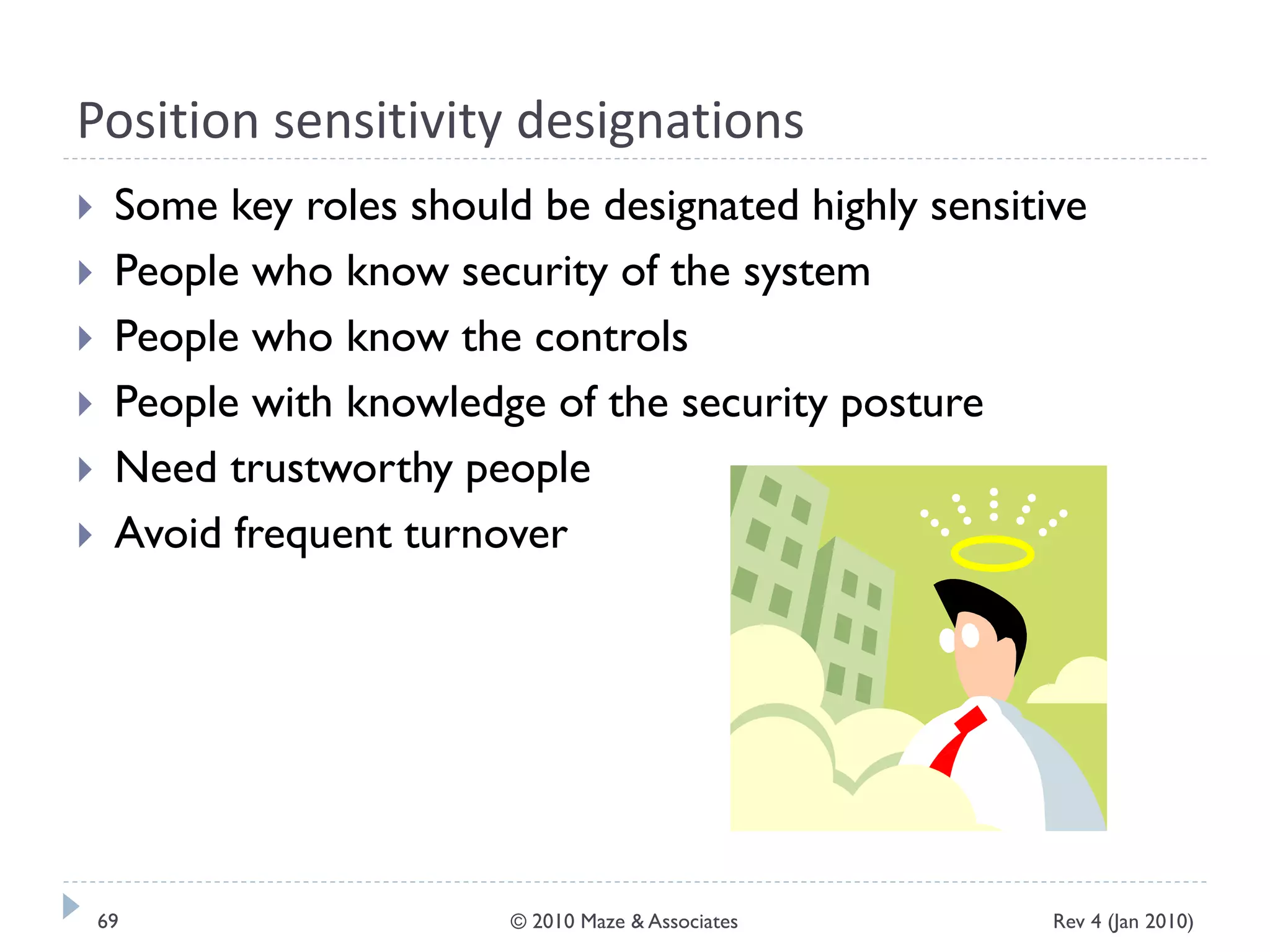 Position sensitivity designations
 Some key roles should be designated highly sensitive
 People who know security of the system
 People who know the controls
 People with knowledge of the security posture
 Need trustworthy people
 Avoid frequent turnover
Rev 4 (Jan 2010)69 © 2010 Maze & Associates
 