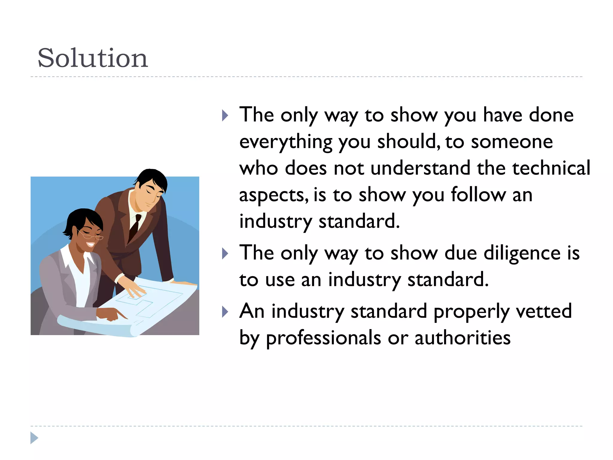Solution
 The only way to show you have done
everything you should, to someone
who does not understand the technical
aspects, is to show you follow an
industry standard.
 The only way to show due diligence is
to use an industry standard.
 An industry standard properly vetted
by professionals or authorities
 