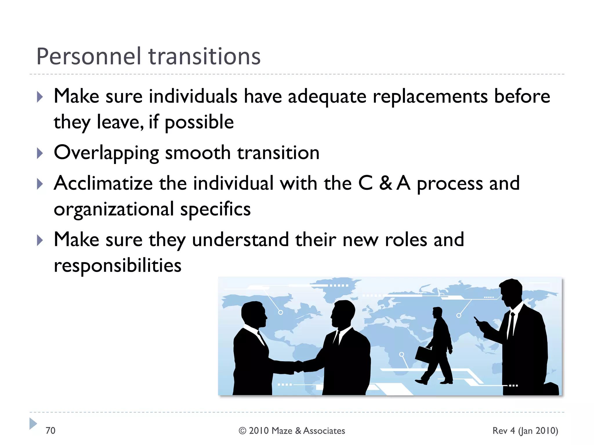 Personnel transitions
 Make sure individuals have adequate replacements before
they leave, if possible
 Overlapping smooth transition
 Acclimatize the individual with the C & A process and
organizational specifics
 Make sure they understand their new roles and
responsibilities
Rev 4 (Jan 2010)70 © 2010 Maze & Associates
 