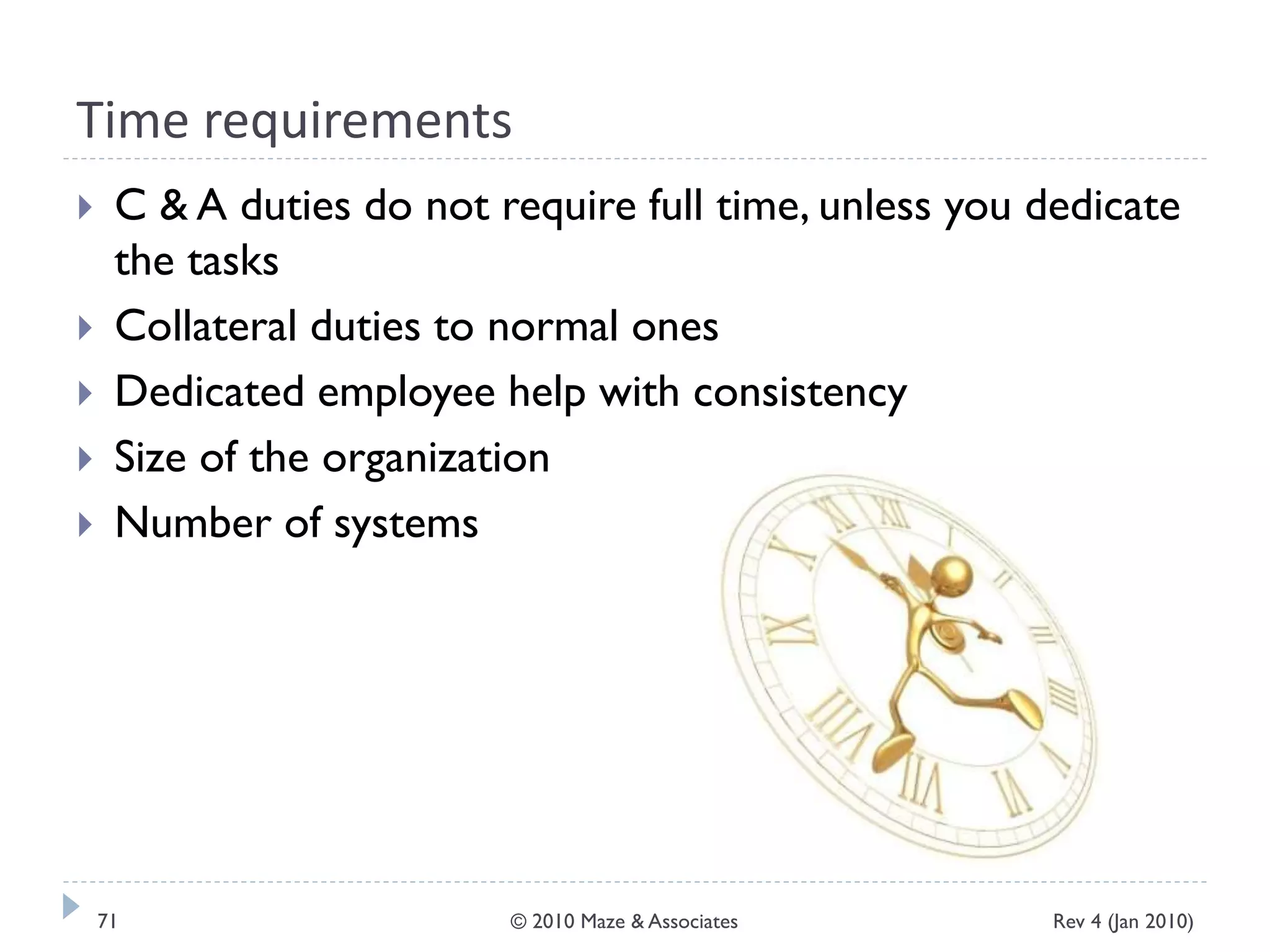 Time requirements
 C & A duties do not require full time, unless you dedicate
the tasks
 Collateral duties to normal ones
 Dedicated employee help with consistency
 Size of the organization
 Number of systems
Rev 4 (Jan 2010)71 © 2010 Maze & Associates
 