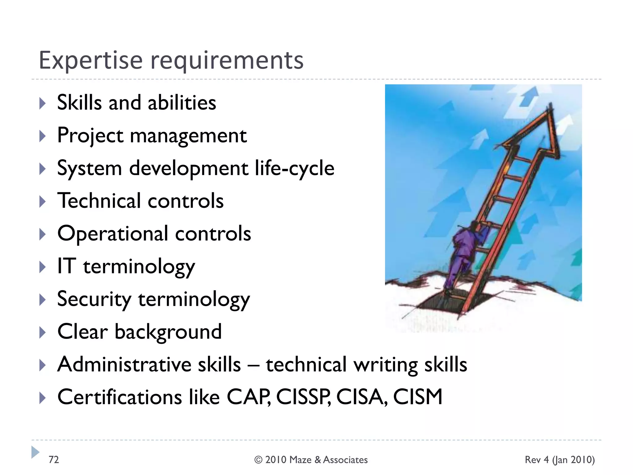 Expertise requirements
 Skills and abilities
 Project management
 System development life-cycle
 Technical controls
 Operational controls
 IT terminology
 Security terminology
 Clear background
 Administrative skills – technical writing skills
 Certifications like CAP, CISSP, CISA, CISM
Rev 4 (Jan 2010)72 © 2010 Maze & Associates
 
