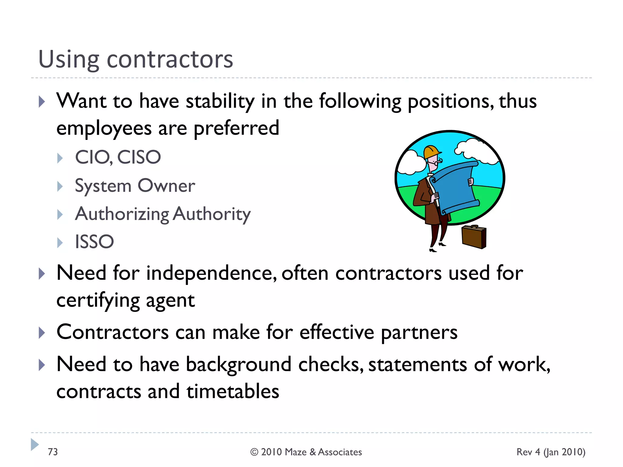 Using contractors
 Want to have stability in the following positions, thus
employees are preferred
 CIO, CISO
 System Owner
 Authorizing Authority
 ISSO
 Need for independence, often contractors used for
certifying agent
 Contractors can make for effective partners
 Need to have background checks, statements of work,
contracts and timetables
Rev 4 (Jan 2010)73 © 2010 Maze & Associates
 