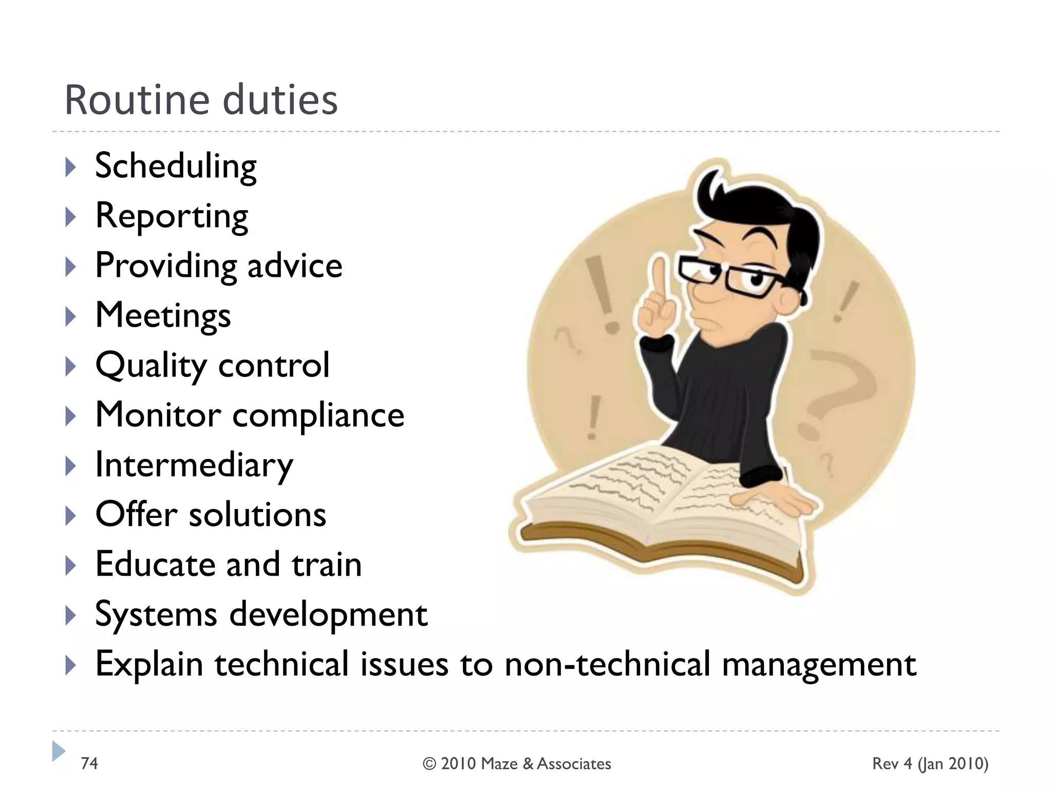 Routine duties
 Scheduling
 Reporting
 Providing advice
 Meetings
 Quality control
 Monitor compliance
 Intermediary
 Offer solutions
 Educate and train
 Systems development
 Explain technical issues to non-technical management
Rev 4 (Jan 2010)74 © 2010 Maze & Associates
 