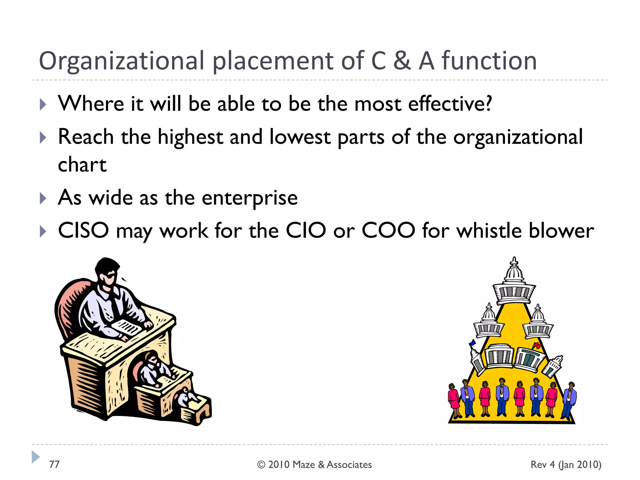 Organizational placement of C & A function
 Where it will be able to be the most effective?
 Reach the highest and lowest parts of the organizational
chart
 As wide as the enterprise
 CISO may work for the CIO or COO for whistle blower
Rev 4 (Jan 2010)77 © 2010 Maze & Associates
 