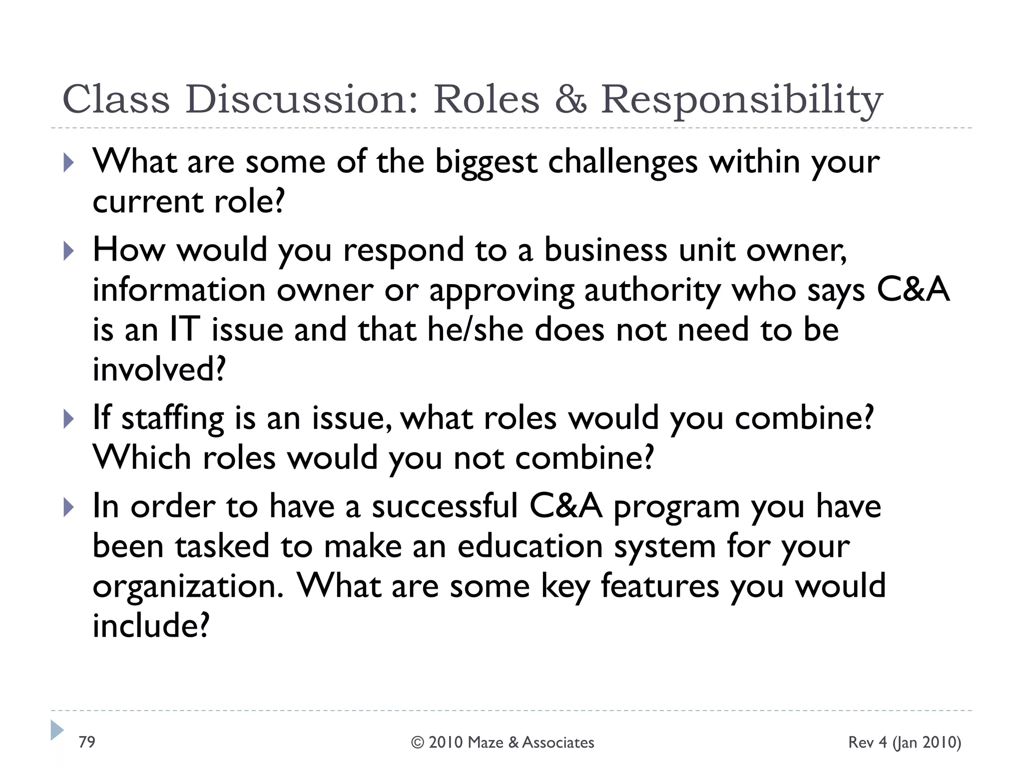 Class Discussion: Roles & Responsibility
 What are some of the biggest challenges within your
current role?
 How would you respond to a business unit owner,
information owner or approving authority who says C&A
is an IT issue and that he/she does not need to be
involved?
 If staffing is an issue, what roles would you combine?
Which roles would you not combine?
 In order to have a successful C&A program you have
been tasked to make an education system for your
organization. What are some key features you would
include?
Rev 4 (Jan 2010)79 © 2010 Maze & Associates
 