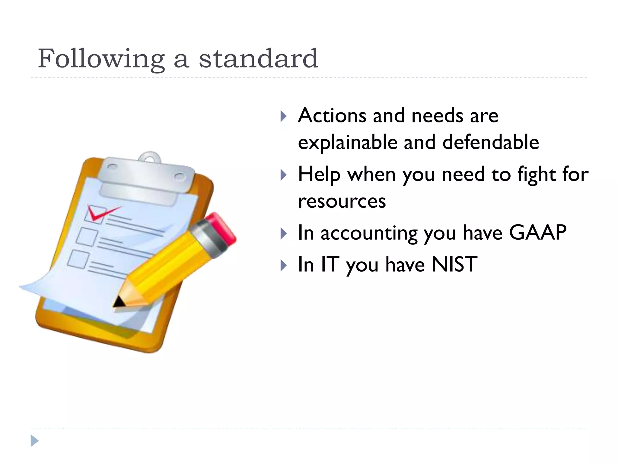 Following a standard
 Actions and needs are
explainable and defendable
 Help when you need to fight for
resources
 In accounting you have GAAP
 In IT you have NIST
 