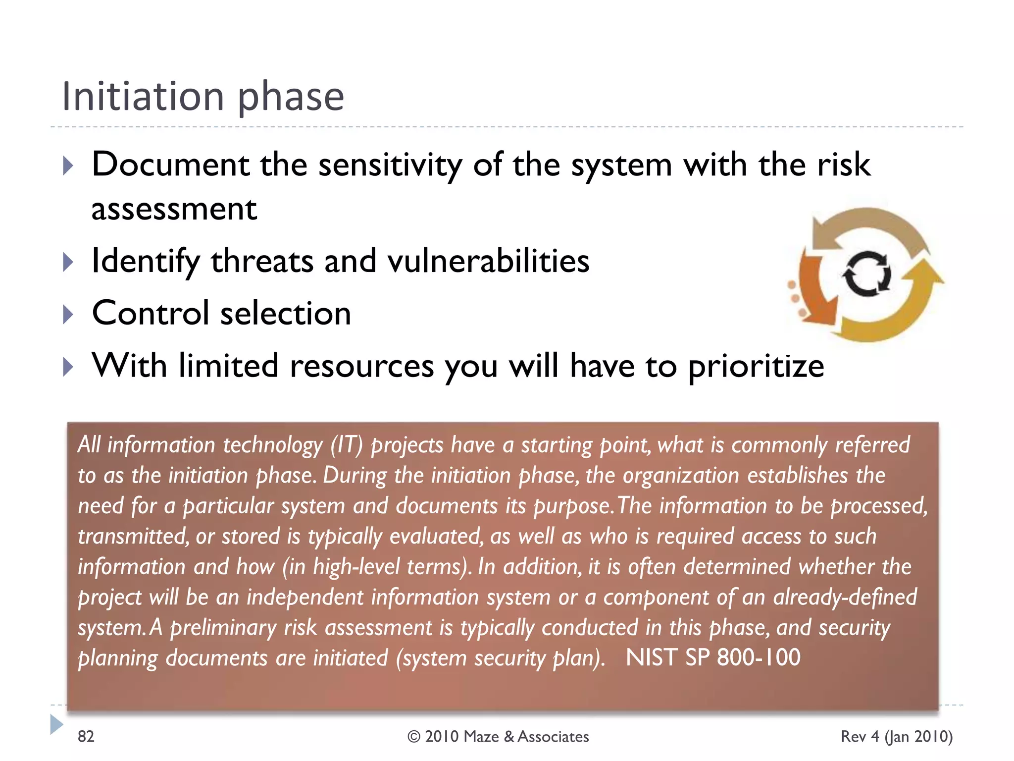 Initiation phase
 Document the sensitivity of the system with the risk
assessment
 Identify threats and vulnerabilities
 Control selection
 With limited resources you will have to prioritize
All information technology (IT) projects have a starting point, what is commonly referred
to as the initiation phase. During the initiation phase, the organization establishes the
need for a particular system and documents its purpose.The information to be processed,
transmitted, or stored is typically evaluated, as well as who is required access to such
information and how (in high-level terms). In addition, it is often determined whether the
project will be an independent information system or a component of an already-defined
system.A preliminary risk assessment is typically conducted in this phase, and security
planning documents are initiated (system security plan). NIST SP 800-100
Rev 4 (Jan 2010)82 © 2010 Maze & Associates
 