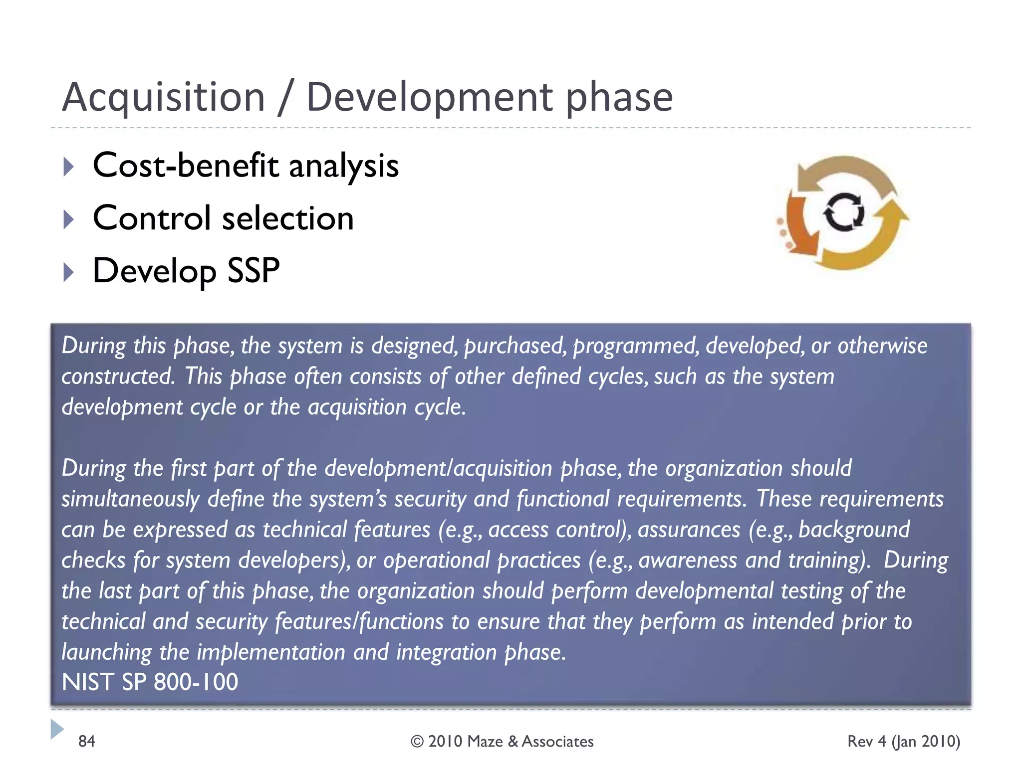 Acquisition / Development phase
 Cost-benefit analysis
 Control selection
 Develop SSP
During this phase, the system is designed, purchased, programmed, developed, or otherwise
constructed. This phase often consists of other defined cycles, such as the system
development cycle or the acquisition cycle.
During the first part of the development/acquisition phase, the organization should
simultaneously define the system’s security and functional requirements. These requirements
can be expressed as technical features (e.g., access control), assurances (e.g., background
checks for system developers), or operational practices (e.g., awareness and training). During
the last part of this phase, the organization should perform developmental testing of the
technical and security features/functions to ensure that they perform as intended prior to
launching the implementation and integration phase.
NIST SP 800-100
Rev 4 (Jan 2010)84 © 2010 Maze & Associates
 