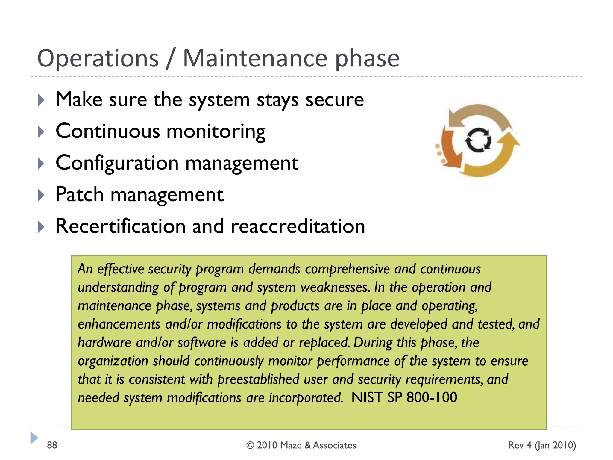 Operations / Maintenance phase
 Make sure the system stays secure
 Continuous monitoring
 Configuration management
 Patch management
 Recertification and reaccreditation
An effective security program demands comprehensive and continuous
understanding of program and system weaknesses. In the operation and
maintenance phase, systems and products are in place and operating,
enhancements and/or modifications to the system are developed and tested, and
hardware and/or software is added or replaced. During this phase, the
organization should continuously monitor performance of the system to ensure
that it is consistent with preestablished user and security requirements, and
needed system modifications are incorporated. NIST SP 800-100
Rev 4 (Jan 2010)88 © 2010 Maze & Associates
 