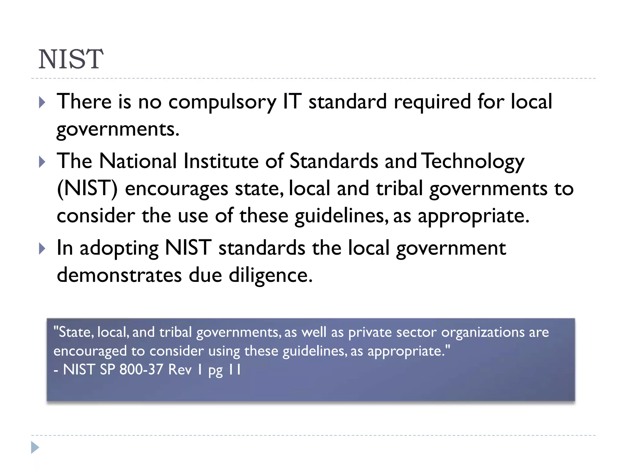 NIST
 There is no compulsory IT standard required for local
governments.
 The National Institute of Standards andTechnology
(NIST) encourages state, local and tribal governments to
consider the use of these guidelines, as appropriate.
 In adopting NIST standards the local government
demonstrates due diligence.
"State, local, and tribal governments, as well as private sector organizations are
encouraged to consider using these guidelines, as appropriate."
- NIST SP 800-37 Rev 1 pg 11
 