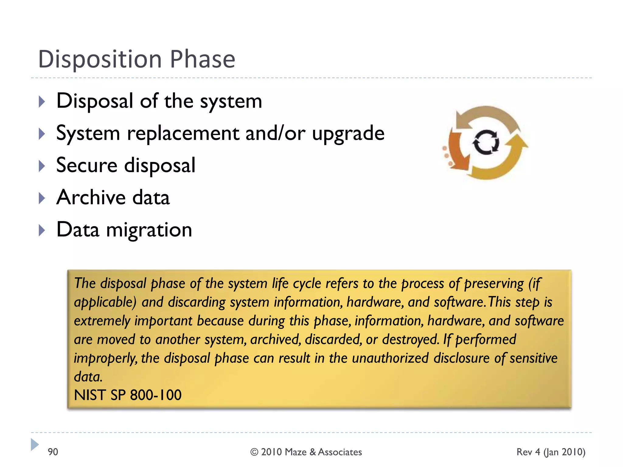 Disposition Phase
 Disposal of the system
 System replacement and/or upgrade
 Secure disposal
 Archive data
 Data migration
The disposal phase of the system life cycle refers to the process of preserving (if
applicable) and discarding system information, hardware, and software.This step is
extremely important because during this phase, information, hardware, and software
are moved to another system, archived, discarded, or destroyed. If performed
improperly, the disposal phase can result in the unauthorized disclosure of sensitive
data.
NIST SP 800-100
Rev 4 (Jan 2010)90 © 2010 Maze & Associates
 