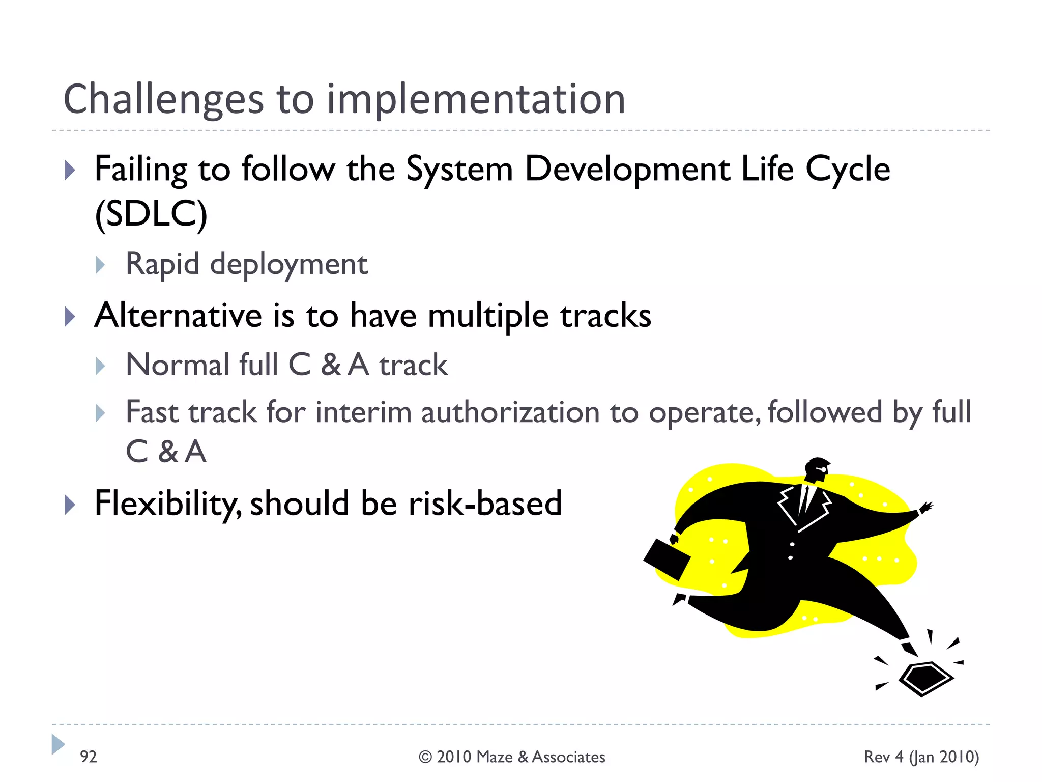 Challenges to implementation
 Failing to follow the System Development Life Cycle
(SDLC)
 Rapid deployment
 Alternative is to have multiple tracks
 Normal full C & A track
 Fast track for interim authorization to operate, followed by full
C & A
 Flexibility, should be risk-based
Rev 4 (Jan 2010)92 © 2010 Maze & Associates
 