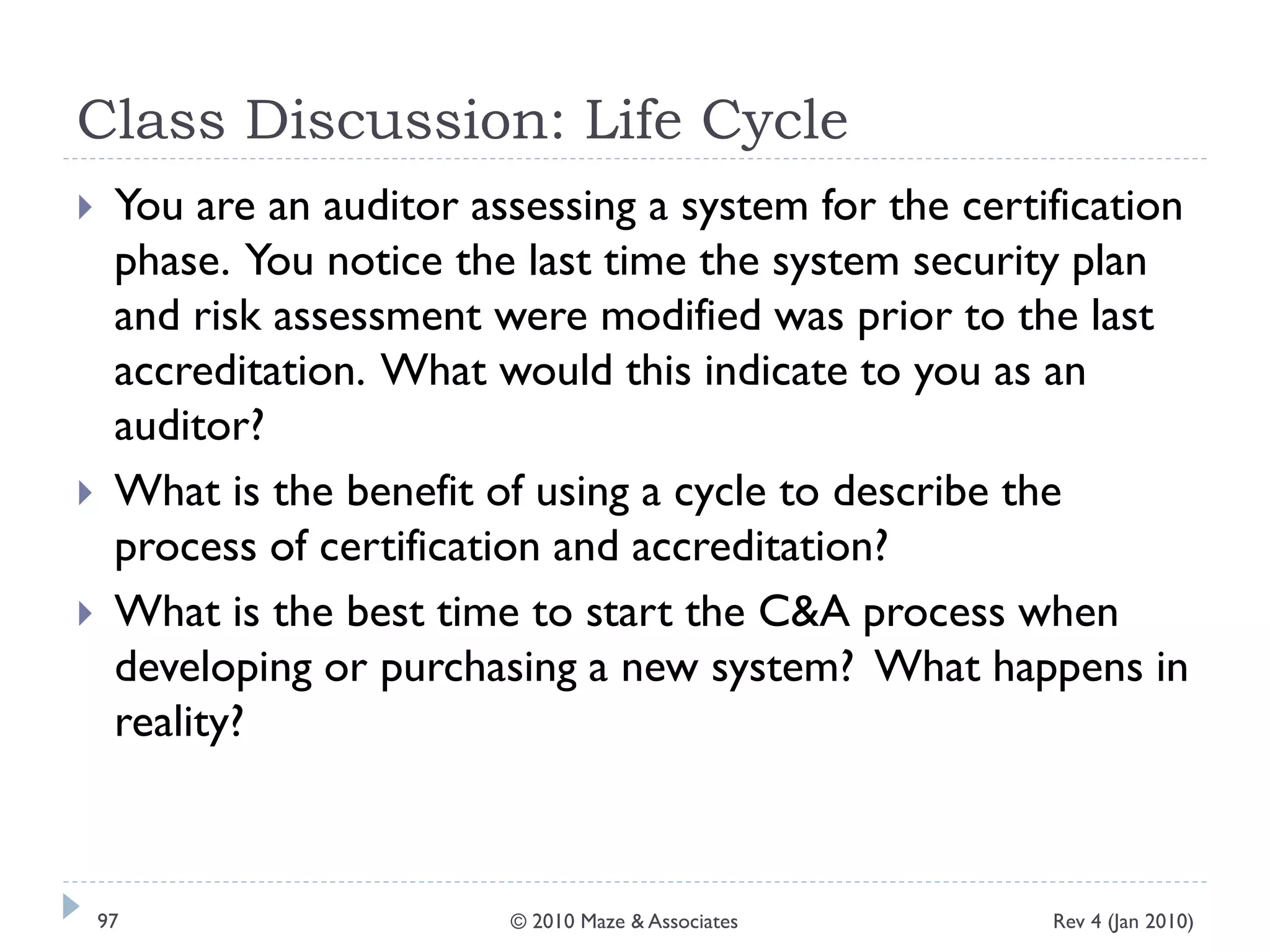 Class Discussion: Life Cycle
 You are an auditor assessing a system for the certification
phase. You notice the last time the system security plan
and risk assessment were modified was prior to the last
accreditation. What would this indicate to you as an
auditor?
 What is the benefit of using a cycle to describe the
process of certification and accreditation?
 What is the best time to start the C&A process when
developing or purchasing a new system? What happens in
reality?
Rev 4 (Jan 2010)97 © 2010 Maze & Associates
 
