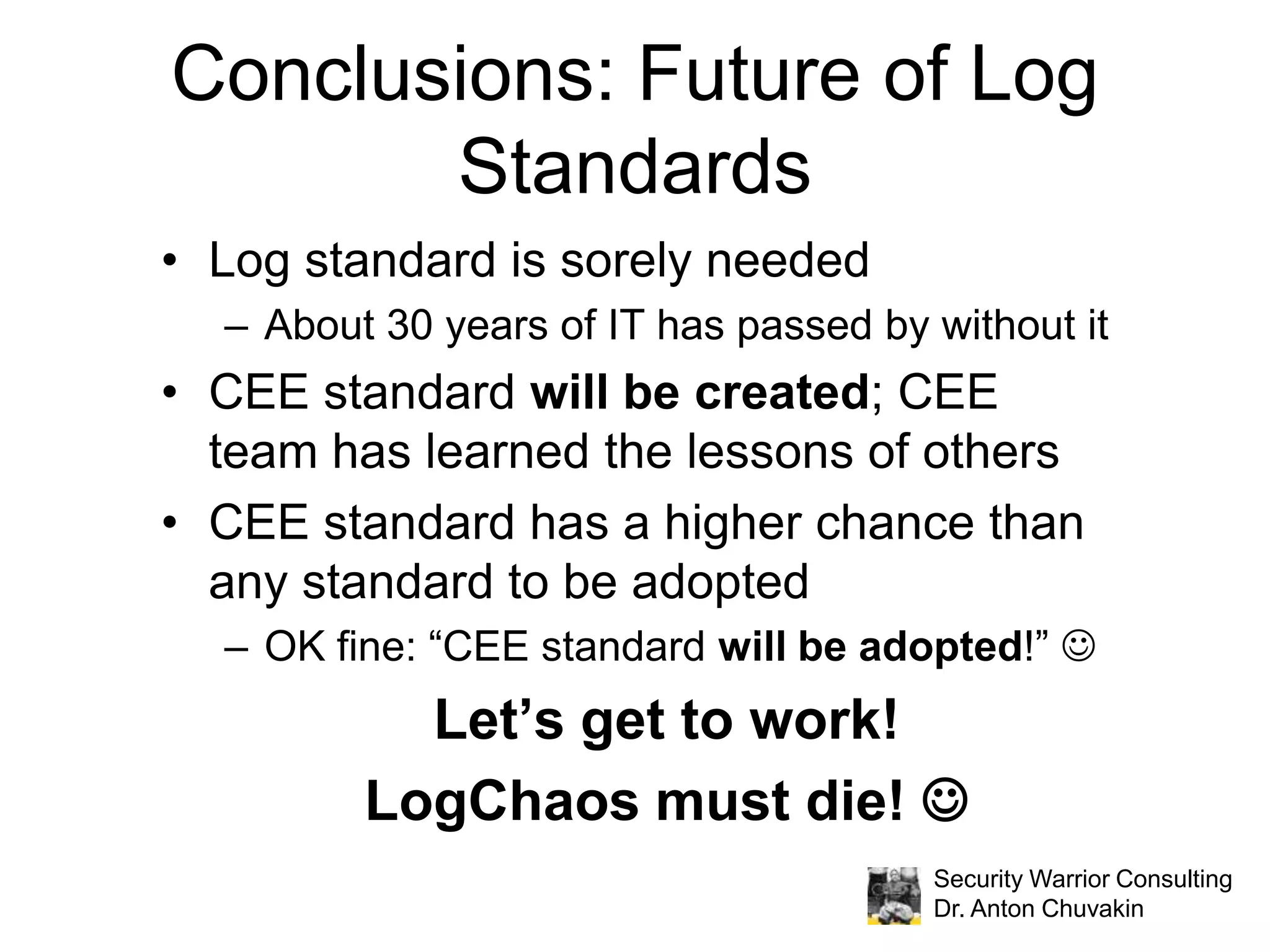 Various Logging Standards by TypeLog formatExample: Syslog, a non-standard standard Example: IDMEF, a failed standard Log contentsNo standard to speak of: logs = trash can because application developers dump what they want there (and how they want!)Log transportExample: Syslog (TCP/UDP port 514)Logging practices / recommendationsExample: NIST 800-92 (for security only)