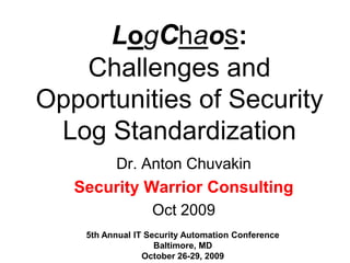 LogChaos: Challenges and Opportunities of Security Log Standardization Dr. Anton Chuvakin Security Warrior Consulting Oct 2009 5th Annual IT Security Automation Conference Baltimore, MD October 26-29, 2009 