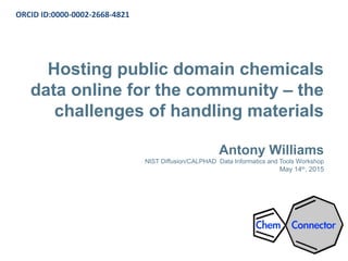 Hosting public domain chemicals
data online for the community – the
challenges of handling materials
Antony Williams
NIST Diffusion/CALPHAD Data Informatics and Tools Workshop
May 14th
, 2015
ORCID ID:0000-0002-2668-4821
 