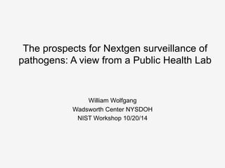 The prospects for Nextgen surveillance of 
pathogens: A view from a Public Health Lab 
William Wolfgang 
Wadsworth Center NYSDOH 
NIST Workshop 10/20/14 
 