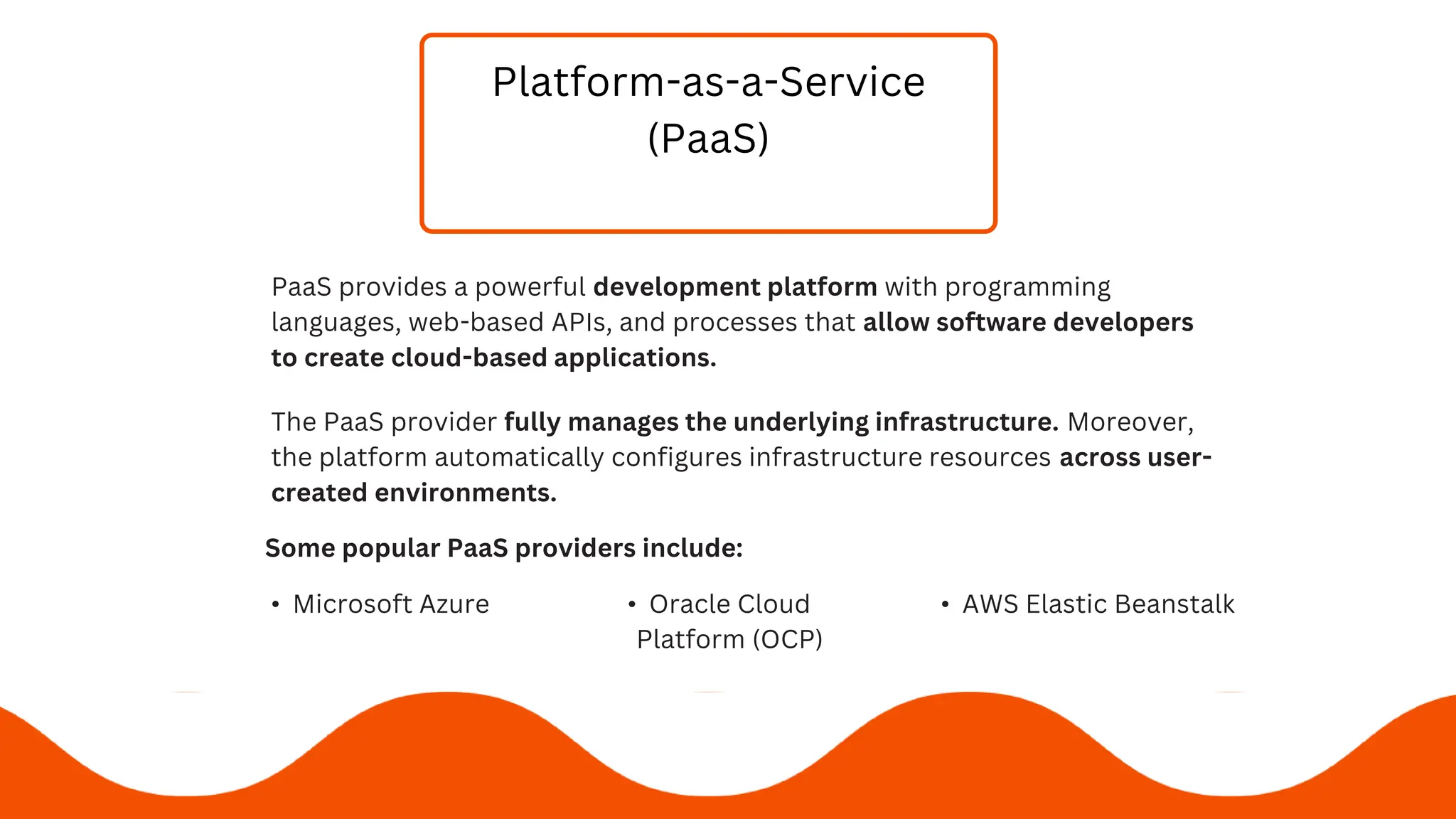 Platform-as-a-Service
(PaaS)
PaaS provides a powerful development platform with programming
languages, web-based APIs, and processes that allow software developers
to create cloud-based applications.
Some popular PaaS providers include:
• Microsoft Azure • Oracle Cloud
Platform (OCP)
• AWS Elastic Beanstalk
The PaaS provider fully manages the underlying infrastructure. Moreover,
the platform automatically configures infrastructure resources across user-
created environments.
 