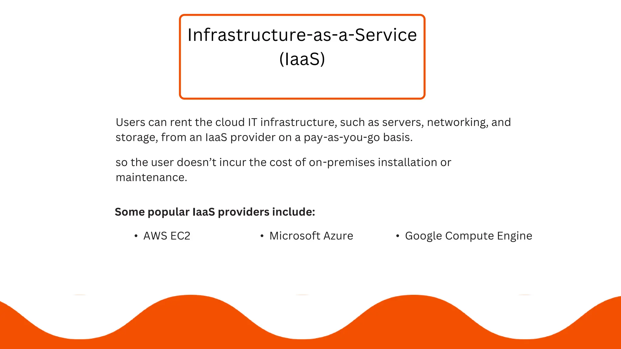 Infrastructure-as-a-Service
(IaaS)
Users can rent the cloud IT infrastructure, such as servers, networking, and
storage, from an IaaS provider on a pay-as-you-go basis.
Some popular IaaS providers include:
• AWS EC2 • Microsoft Azure • Google Compute Engine
so the user doesn’t incur the cost of on-premises installation or
maintenance.
 