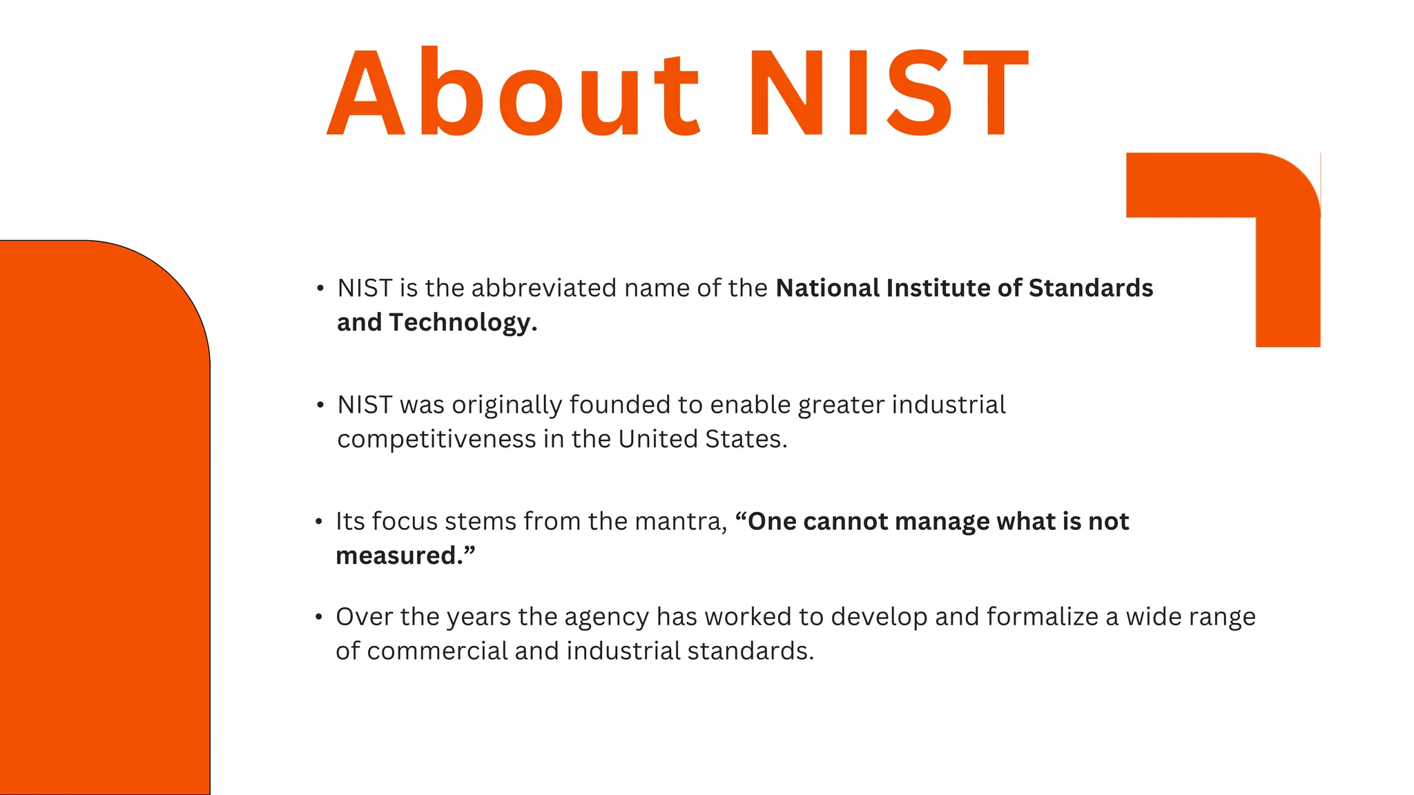 • NIST is the abbreviated name of the National Institute of Standards
and Technology.
About NIST
• NIST was originally founded to enable greater industrial
competitiveness in the United States.
• Its focus stems from the mantra, “One cannot manage what is not
measured.”
• Over the years the agency has worked to develop and formalize a wide range
of commercial and industrial standards.
 