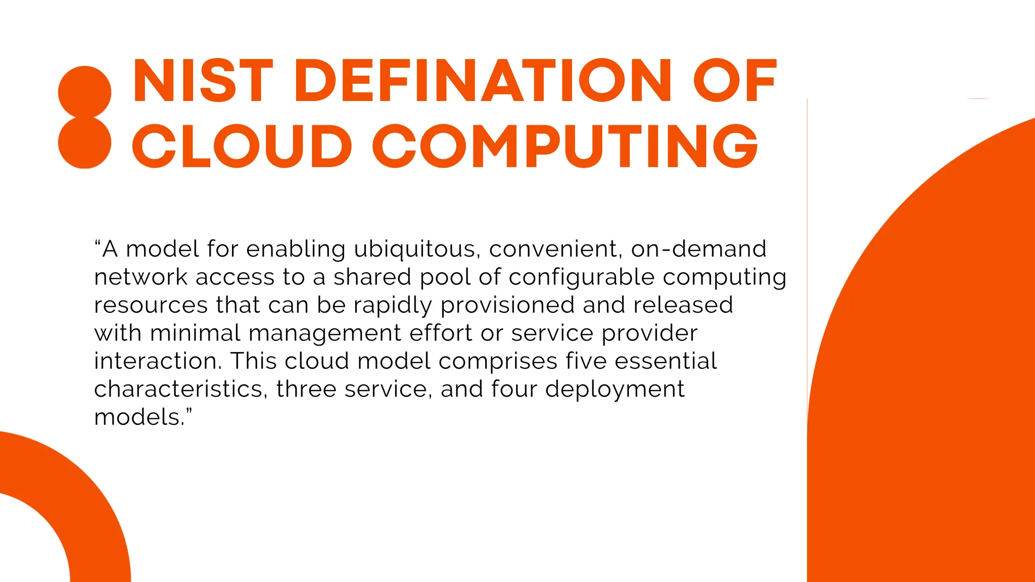“A model for enabling ubiquitous, convenient, on-demand
network access to a shared pool of configurable computing
resources that can be rapidly provisioned and released
with minimal management effort or service provider
interaction. This cloud model comprises five essential
characteristics, three service, and four deployment
models.”
 