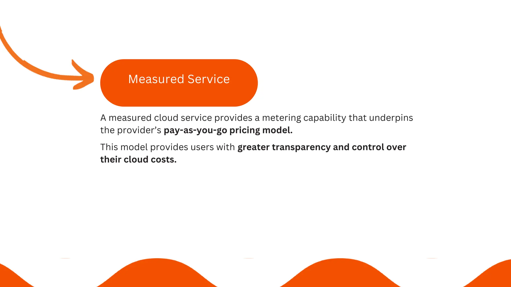 Measured Service
A measured cloud service provides a metering capability that underpins
the provider’s pay-as-you-go pricing model.
This model provides users with greater transparency and control over
their cloud costs.
 