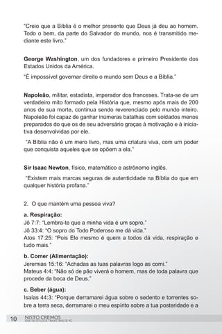 “Creio que a Bíblia é o melhor presente que Deus já deu ao homem.
     Todo o bem, da parte do Salvador do mundo, nos é transmitido me-
     diante este livro.”


     George Washington, um dos fundadores e primeiro Presidente dos
     Estados Unidos da América.
     “É impossível governar direito o mundo sem Deus e a Bíblia.”


     Napoleão, militar, estadista, imperador dos franceses. Trata-se de um
     verdadeiro mito formado pela História que, mesmo após mais de 200
     anos de sua morte, continua sendo reverenciado pelo mundo inteiro.
     Napoleão foi capaz de ganhar inúmeras batalhas com soldados menos
     preparados do que os de seu adversário graças à motivação e à inicia-
     tiva desenvolvidas por ele.
      “A Bíblia não é um mero livro, mas uma criatura viva, com um poder
     que conquista aqueles que se opõem a ela.”


     Sir Isaac Newton, físico, matemático e astrônomo inglês.
      “Existem mais marcas seguras de autenticidade na Bíblia do que em
     qualquer história profana.”


     2.	 O que mantém uma pessoa viva?
     a. Respiração:
     Jô 7:7: “Lembra-te que a minha vida é um sopro.”
     Jô 33:4: “O sopro do Todo Poderoso me dá vida.”
     Atos 17:25: “Pois Ele mesmo é quem a todos dá vida, respiração e
     tudo mais.”
     b. Comer (Alimentação):
     Jeremias 15:16: “Achadas as tuas palavras logo as comi.”
     Mateus 4:4: “Não só de pão viverá o homem, mas de toda palavra que
     procede da boca de Deus.”
     c. Beber (água):
     Isaías 44:3: “Porque derramarei água sobre o sedento e torrentes so-
     bre a terra seca, derramarei o meu espírito sobre a tua posteridade e a

10   NISTO CREMOS
     SÉRIE DE ESTUDOS TRIMESTRAIS DE PG
 