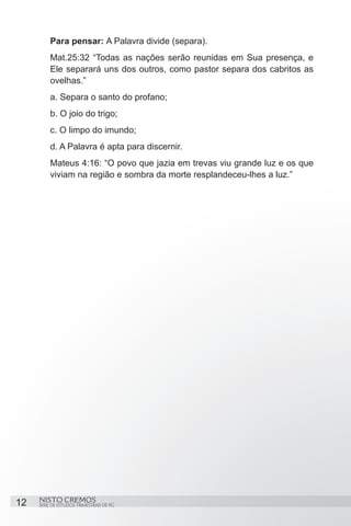 Para pensar: A Palavra divide (separa).
         Mat.25:32 “Todas as nações serão reunidas em Sua presença, e
         Ele separará uns dos outros, como pastor separa dos cabritos as
         ovelhas.”
         a. Separa o santo do profano;
         b. O joio do trigo;
         c. O limpo do imundo;
         d. A Palavra é apta para discernir.
         Mateus 4:16: “O povo que jazia em trevas viu grande luz e os que
         viviam na região e sombra da morte resplandeceu-lhes a luz.”




12   NISTO CREMOS
     SÉRIE DE ESTUDOS TRIMESTRAIS DE PG
 
