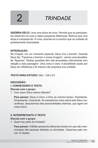 2                        TRINDADE

QUEBRA-GELO: Leve uma dúzia de ovos. Permita que os participan-
tes observem os ovos e vejam pequenas diferenças. Reforce que uma
dúzia é composta de 12 ovos, levando-os a concluir que na unidade há
perfeitamente diversidade.


INTRODUÇÃO:
Na Criação, em um momento especial, Deus cria o homem. Quando
Deus diz: “Façamos o homem a nossa imagem”, vemos uma pluralida-
de “façamos”. Muitas questões têm sido levantadas ultimamente com
relação a esta passagem. Uma coisa é clara: A pluralidade usada por
Deus em referência a Si mesmo não prejudica sua unidade.


TEXTO PARA ESTUDO: Gên. 1:26 e 27.

DISCUSSÃO:
I. CONHECENDO O TEXTO
Discuta com o grupo:
1.	 Com quem Deus estava falando?
   Para pensar: Deus é único, e trino ao mesmo tempo. Onipotente,
   Onipresente, Onisciente. Ao estudarmos mais sobre este Deus ma-
   ravilhoso, descobrimos três personalidades distintas, que agem em
   nosso favor.


II. INTERPRETANTO O TEXTO
Discuta com o grupo:
1.	 Quem faz parte da trindade?
   Para pensar: A Bíblia apresenta diferentes textos em que são men-
   cionadas três pessoas distintas na divindade. Citaremos pelo me-
   nos 15 destes.


                                                         NISTO CREMOS                 13
                                                 SÉRIE DE ESTUDOS TRIMESTRAIS DE PG
 