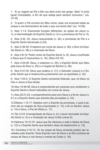 1.	 “E eu rogarei ao Pai e Ele vos dará outro (do grego “allos” é outro
     igual) Consolador, a fim de que esteja para sempre convosco.” (Jo.
     14:16)
     2.	 “A quem o Pai enviará em Meu nome, esse vos ensinará todas as
     coisas e vos fará lembrar de tudo o que vos tenho dito” (Jo. 14:26).
     3.	 Atos 1:1-4: Exercendo funções diferentes: as ações de Jesus (v.
     1); a intermediação do Espírito Santo (v. 2) e a promessa do Pai (v. 4).
     4.	 Atos 2:32, 33: Jesus ressuscitado (v. 32); a promessa do Pai e o
     Espírito Santo derramado (v.33).
     5.	 Atos 2:38-39: O batismo em nome de Jesus (v. 38); o Dom do Espí-
     rito Santo (v. 38) e o chamado de Deus.
     6.	 Atos 4:8-10: Pedro cheio do Espírito Santo (v. 8); Jesus crucificado
     e Deus que O ressuscitou (v. 10). (Atos 4:8-10)
     7.	 Atos 4:24-26: Deus, o soberano (v. 24); o Espírito Santo que falou
     pela boca de Davi (v. 25) e o Ungido do Senhor (v. 26).
     8.	 Atos 5:31-32: Deus que exaltou (v. 31); o Salvador (Jesus) e o Es-
     pírito Santo que é testemunha juntamente com os apóstolos (v. 32).
     9.	 Atos 7:55-5: O Espírito Santo enchendo Estevão, que vê Deus no
     Céu e Jesus à Sua direita.
     10.	 tos 10:46-48: Deus é engrandecido por pessoas que receberam o
        A
     Espírito Santo e foram batizados em nome de Jesus.
     11.	Atos 20:21-23: o arrependimento para com Deus e a fé em Jesus (v.
     21) e o Espírito Santo que adverte das provações (v. 23).
     12.	 fésios 1:13-17: Selados com o Espírito da promessa, o qual é pe-
         E
     nhor até ao resgate de Sua propriedade (v. 13); a fé no Senhor Jesus
     (v. 15) e Deus, o Pai da Glória (v. 17).
     13.	 ito 3:4-6: A benignidade de Deus (v. 4); o lavar renovador do Espí-
         T
     rito Santo (v. 5) e a mediação de Jesus Cristo (verso 6).
     14.	 ebreus 10:12-15: Jesus que Se ofereceu e está à destra de Deus
         H
     (v. 12) e o Espírito Santo que também disso dá testemunho (v. 15).
     15.	 Coríntios 2:10-12, 16: As coisas de Deus somente podem ser re-
        I
     veladas pelo Espírito. Esse Espírito vem de Deus e só Ele conhece as
     coisas de Deus e nós temos a mente de Cristo (v. 16).

14   NISTO CREMOS
     SÉRIE DE ESTUDOS TRIMESTRAIS DE PG
 