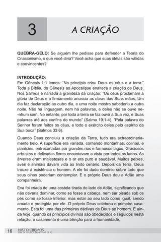 3                           A CRIAÇÃO

     QUEBRA-GELO: Se alguém lhe pedisse para defender a Teoria do
     Criacionismo, o que você diria? Você acha que suas idéias são válidas
     e convincentes?


     INTRODUÇÃO:
     Em Gênesis 1:1 lemos: “No princípio criou Deus os céus e a terra.”
     Toda a Bíblia, do Gênesis ao Apocalipse enaltece a criação de Deus.
     Nos Salmos é narrada a grandeza da criação: “Os céus proclamam a
     glória de Deus e o firmamento anuncia as obras das Suas mãos. Um
     dia faz declaração ao outro dia, e uma noite mostra sabedoria a outra
     noite. Não há linguagem, nem há palavras, e deles não se ouve ne-
     -nhum som. No entanto, por toda a terra se faz ouvir a Sua voz, e Suas
     palavras até aos confins do mundo” (Salmo 19:1-4). “Pela palavra do
     Senhor foram feitos os céus, e todo o exército deles pelo espírito da
     Sua boca” (Salmos 33:6).
     Quando Deus concluiu a criação da Terra, tudo era extraordinaria-
     mente belo. A superfície era variada, contendo montanhas, colinas, e
     planícies, entrecortadas por grandes rios e formosos lagos. Graciosos
     arbustos e delicadas flores encantavam a vista por todos os lados. As
     árvores eram majestosas e o ar era puro e saudável. Muitos peixes,
     aves e animais davam vida ao lindo cenário. Depois da Terra, Deus
     trouxe à existência o homem. A ele foi dado domínio sobre tudo que
     seus olhos poderiam contemplar. E o próprio Deus deu a Adão uma
     companheira.
     Eva foi criada de uma costela tirada do lado de Adão, significando que
     não deveria dominar, como se fosse a cabeça, nem ser pisada sob os
     pés como se fosse inferior, mas estar ao seu lado como igual, sendo
     amada e protegida por ele. O próprio Deus celebrou o primeiro casa-
     mento. Esta foi uma das primeiras dádivas de Deus ao homem. E ain-
     da hoje, quando os princípios divinos são obedecidos e seguidos nesta
     relação, o casamento é uma bênção para a humanidade.

16   NISTO CREMOS
     SÉRIE DE ESTUDOS TRIMESTRAIS DE PG
 