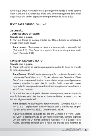 Tudo o que Deus havia feito era a perfeição da beleza e nada parecia
faltar. Contudo, o Criador deu mais uma demonstração de Seu amor,
preparando um jardim especialmente para o lar de Adão e Eva.


TEXTO PARA ESTUDO: Gên. 1 e 2

DISCUSSÃO
I. CONHECENDO O TEXTO:
Discuta com o grupo:
1.	 Por que todas as coisas criadas por Deus durante a semana da
criação eram muito boas?
   Para pensar: “Acabados os céus e a terra e todo o seu exército”
   (Gênesis 2:1). “Viu Deus tudo quanto fizera, e eis que era muito
   bom” (Gênesis 1:31).


II. INTERPRETANDO O TEXTO
Discuta com o grupo:
1.	 Para você, como se manifestou o grande poder de Deus na criação
de todas as coisas?
   Para Pensar: “Pela fé, entendemos que foi o universo formado pela
   palavra de Deus” (hebreus 11:3). As palavras do Gênesis – “Disse
   Deus” – apresentam dinâmica ordem divina, responsável pelos ma-
   jestosos eventos dos seis dias da criação. Cada ordem veio acom-
   panhada de energia criativa e transformou o planeta “sem forma e
   vazio” num paraíso.
2.	 Que evidências você pode oferecer como provas que a criação da
terra foi feita em sete dias literais e não em milhões de anos como de-
fendem alguns cientistas?
   Para pensar: As expressões “tarde e manhã” (Gênesis 1:5, 8, 13,
   19, 23 e 31) especificam dias individuais com o dia iniciado ao pôr-
   -do-sol. (Veja Levítico 23:32; Deuteronômio 16:16)
   A palavra hebraica traduzida por dia em Gênesis 1 é “yom”. Quan-
   do “yom” é acompanhado de um número definido, sempre significa
   um dia literal de 24 horas (exemplo Gênesis 7:11 e Êxodo 16:1).
   Assim, podemos concluir que o relato da criação está falando de

                                                           NISTO CREMOS                 17
                                                   SÉRIE DE ESTUDOS TRIMESTRAIS DE PG
 