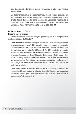 seis dias literais, de vinte e quatro horas cada e não de um tempo
         indeterminado.
         Os dez mandamentos oferecem outra evidência de que a criação foi
         feita em sete dias literais. No quarto mandamento Deus diz: “Lem-
         bra-te do dia de sábado, para santificá-lo. Seis dias trabalharás e
         farás toda a tua obra. Mas o sétimo dia é o sábado do Senhor teu
         Deus; não farás nenhum trabalho [...]” Êxodo 20:8-11


     III. APLICANDO O TEXTO
     Discuta com o grupo:
     1.	 Como os atos de Deus na criação, podem ajudá-lo a compreender
     melhor o caráter do Criador?
         Para Pensar: O relato da criação revela um Deus preocupado com
         a sua criação (homem), Ele planejou tudo e preparou o ambiente
         para finalmente criar o ser humano. Todos os membros da divinda-
         de participaram da criação (Gênesis 1:2 e 26), contudo, o agente
         ativo foi o Filho de Deus, o Pré-existente Cristo (João 1:1-3). Quão
         profundo é o amor de Deus! Quando Cristo, com infinito e cari-nho-
         so amor, Se ajoelhou sobre Adão, moldando o primeiro homem com
         suas amorosas mãos, seriam as mesmas mãos que, no futuro, se-
         riam pregadas na cruz em favor do mesmo homem que criara e de
         toda humanidade.
         Deus criou todas as coisas através de Sua palavra poderosa. O
         relato de Gênesis sobre a criação é concluído com as seguintes
         palavras: “Assim, pois, foram acabados os Céus e a terra, e todo o
         seu exército” (Gênesis 2:1).




18   NISTO CREMOS
     SÉRIE DE ESTUDOS TRIMESTRAIS DE PG
 