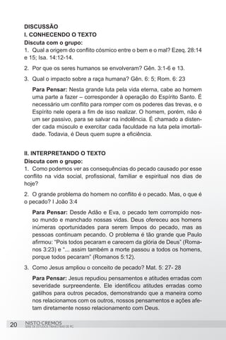 DISCUSSÃO
     I. CONHECENDO O TEXTO
     Discuta com o grupo:
     1.	 Qual a origem do conflito cósmico entre o bem e o mal? Ezeq. 28:14
     e 15; Isa. 14:12-14.
     2.	 Por que os seres humanos se envolveram? Gên. 3:1-6 e 13.
     3.	 Qual o impacto sobre a raça humana? Gên. 6: 5; Rom. 6: 23
         Para Pensar: Nesta grande luta pela vida eterna, cabe ao homem
         uma parte a fazer – corresponder à operação do Espírito Santo. É
         necessário um conflito para romper com os poderes das trevas, e o
         Espírito nele opera a fim de isso realizar. O homem, porém, não é
         um ser passivo, para se salvar na indolência. É chamado a disten-
         der cada músculo e exercitar cada faculdade na luta pela imortali-
         dade. Todavia, é Deus quem supre a eficiência.


     II. INTERPRETANDO O TEXTO
     Discuta com o grupo:
     1.	 Como podemos ver as consequências do pecado causado por esse
     conflito na vida social, profissional, familiar e espiritual nos dias de
     hoje?
     2.	 O grande problema do homem no conflito é o pecado. Mas, o que é
     o pecado? I João 3:4
         Para Pensar: Desde Adão e Eva, o pecado tem corrompido nos-
         so mundo e manchado nossas vidas. Deus ofereceu aos homens
         inúmeras oportunidades para serem limpos do pecado, mas as
         pessoas continuam pecando. O problema é tão grande que Paulo
         afirmou: “Pois todos pecaram e carecem da glória de Deus” (Roma-
         nos 3:23) e “... assim também a morte passou a todos os homens,
         porque todos pecaram” (Romanos 5:12).
     3.	 Como Jesus ampliou o conceito de pecado? Mat. 5: 27- 28
         Para Pensar: Jesus repudiou pensamentos e atitudes erradas com
         severidade surpreendente. Ele identificou atitudes erradas como
         gatilhos para outros pecados, demonstrando que a maneira como
         nos relacionamos com os outros, nossos pensamentos e ações afe-
         tam diretamente nosso relacionamento com Deus.

20   NISTO CREMOS
     SÉRIE DE ESTUDOS TRIMESTRAIS DE PG
 