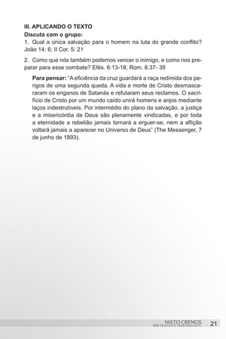 III. APLICANDO O TEXTO
Discuta com o grupo:
1.	 Qual a única salvação para o homem na luta do grande conflito?
João 14: 6; II Cor. 5: 21
2.	 Como que nós também podemos vencer o inimigo, e como nos pre-
parar para esse combate? Efés. 6:13-18; Rom. 8:37- 39
   Para pensar: “A eficiência da cruz guardará a raça redimida dos pe-
   rigos de uma segunda queda. A vida e morte de Cristo desmasca-
   raram os enganos de Satanás e refutaram seus reclamos. O sacri-
   fício de Cristo por um mundo caído unirá homens e anjos mediante
   laços indestrutíveis. Por intermédio do plano da salvação, a justiça
   e a misericórdia de Deus são plenamente vindicadas, e por toda
   a eternidade a rebelião jamais tornará a erguer-se, nem a aflição
   voltará jamais a aparecer no Universo de Deus” (The Messenger, 7
   de junho de 1893).




                                                           NISTO CREMOS                 21
                                                   SÉRIE DE ESTUDOS TRIMESTRAIS DE PG
 