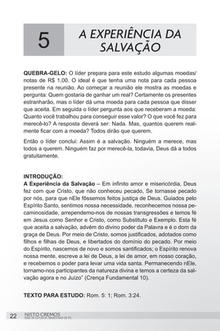 5                           A EXPERIÊNCIA DA
                                             SALVAÇÃO
     QUEBRA-GELO: O líder prepara para este estudo algumas moedas/
     notas de R$ 1,00. O ideal é que tenha uma nota para cada pessoa
     presente na reunião. Ao começar a reunião ele mostra as moedas e
     pergunta: Quem gostaria de ganhar um real? Certamente os presentes
     estranharão, mas o líder dá uma moeda para cada pessoa que disser
     que aceita. Em seguida o líder pergunta aos que receberam a moeda:
     Quanto você trabalhou para conseguir esse valor? O que você fez para
     merecê-lo? A resposta deverá ser: Nada. Mas, quantos querem real-
     mente ficar com a moeda? Todos dirão que querem.
     Então o líder conclui: Assim é a salvação. Ninguém a merece, mas
     todos a querem. Ninguém faz por merecê-la, todavia, Deus dá a todos
     gratuitamente.


     INTRODUÇÃO:
     A Experiência da Salvação – Em infinito amor e misericórdia, Deus
     fez com que Cristo, que não conheceu pecado, Se tornasse pecado
     por nós, para que nEle fôssemos feitos justiça de Deus. Guiados pelo
     Espírito Santo, sentimos nossa necessidade, reconhecemos nossa pe-
     caminosidade, arrependemo-nos de nossas transgressões e temos fé
     em Jesus como Senhor e Cristo, como Substituto e Exemplo. Esta fé
     que aceita a salvação, advém do divino poder da Palavra e é o dom da
     graça de Deus. Por meio de Cristo, somos justificados, adotados como
     filhos e filhas de Deus, e libertados do domínio do pecado. Por meio
     do Espírito, nascemos de novo e somos santificados; o Espírito renova
     nossa mente, escreve a lei de Deus, a lei de amor, em nosso coração,
     e recebemos o poder para levar uma vida santa. Permanecendo nEle,
     tornamo-nos participantes da natureza divina e temos a certeza da sal-
     vação agora e no Juízo” (Crença Fundamental 10).


     TEXTO PARA ESTUDO: Rom. 5: 1; Rom. 3:24.


22   NISTO CREMOS
     SÉRIE DE ESTUDOS TRIMESTRAIS DE PG
 