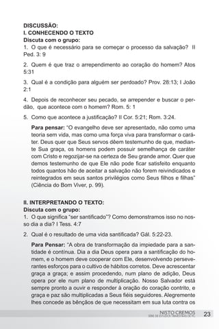 DISCUSSÃO:
I. CONHECENDO O TEXTO
Discuta com o grupo:
1.	 O que é necessário para se começar o processo da salvação? II
Ped. 3: 9
2.	 Quem é que traz o arrependimento ao coração do homem? Atos
5:31
3.	 Qual é a condição para alguém ser perdoado? Prov. 28:13; I João
2:1
4.	 Depois de reconhecer seu pecado, se arrepender e buscar o per-
dão, que acontece com o homem? Rom. 5: 1
5.	 Como que acontece a justificação? II Cor. 5:21; Rom. 3:24.
   Para pensar: “O evangelho deve ser apresentado, não como uma
   teoria sem vida, mas como uma força viva para transformar o cará-
   ter. Deus quer que Seus servos dêem testemunho de que, median-
   te Sua graça, os homens podem possuir semelhança de caráter
   com Cristo e regozijar-se na certeza de Seu grande amor. Quer que
   demos testemunho de que Ele não pode ficar satisfeito enquanto
   todos quantos hão de aceitar a salvação não forem reivindicados e
   reintegrados em seus santos privilégios como Seus filhos e filhas”
   (Ciência do Bom Viver, p. 99). 


II. INTERPRETANDO O TEXTO:
Discuta com o grupo:
1.	 O que significa “ser santificado”? Como demonstramos isso no nos-
so dia a dia? I Tess. 4:7
2.	 Qual é o resultado de uma vida santificada? Gál. 5:22-23.
   Para Pensar: “A obra de transformação da impiedade para a san-
   tidade é contínua. Dia a dia Deus opera para a santificação do ho-
   mem, e o homem deve cooperar com Ele, desenvolvendo perseve-
   rantes esforços para o cultivo de hábitos corretos. Deve acrescentar
   graça a graça; e assim procedendo, num plano de adição, Deus
   opera por ele num plano de multiplicação. Nosso Salvador está
   sempre pronto a ouvir e responder à oração do coração contrito, e
   graça e paz são multiplicadas a Seus fiéis seguidores. Alegremente
   lhes concede as bênçãos de que necessitam em sua luta contra os
                                                           NISTO CREMOS                 23
                                                   SÉRIE DE ESTUDOS TRIMESTRAIS DE PG
 