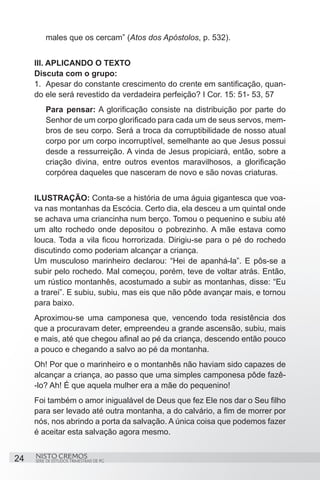 males que os cercam” (Atos dos Apóstolos, p. 532). 


     III. APLICANDO O TEXTO
     Discuta com o grupo:
     1.	 Apesar do constante crescimento do crente em santificação, quan-
     do ele será revestido da verdadeira perfeição? I Cor. 15: 51- 53, 57
         Para pensar: A glorificação consiste na distribuição por parte do
         Senhor de um corpo glorificado para cada um de seus servos, mem-
         bros de seu corpo. Será a troca da corruptibilidade de nosso atual
         corpo por um corpo incorruptível, semelhante ao que Jesus possui
         desde a ressurreição. A vinda de Jesus propiciará, então, sobre a
         criação divina, entre outros eventos maravilhosos, a glorificação
         corpórea daqueles que nasceram de novo e são novas criaturas.


     ILUSTRAÇÃO: Conta-se a história de uma águia gigantesca que voa-
     va nas montanhas da Escócia. Certo dia, ela desceu a um quintal onde
     se achava uma criancinha num berço. Tomou o pequenino e subiu até
     um alto rochedo onde depositou o pobrezinho. A mãe estava como
     louca. Toda a vila ficou horrorizada. Dirigiu-se para o pé do rochedo
     discutindo como poderiam alcançar a criança.
     Um musculoso marinheiro declarou: “Hei de apanhá-la”. E pôs-se a
     subir pelo rochedo. Mal começou, porém, teve de voltar atrás. Então,
     um rústico montanhês, acostumado a subir as montanhas, disse: “Eu
     a trarei”. E subiu, subiu, mas eis que não pôde avançar mais, e tornou
     para baixo.
     Aproximou-se uma camponesa que, vencendo toda resistência dos
     que a procuravam deter, empreendeu a grande ascensão, subiu, mais
     e mais, até que chegou afinal ao pé da criança, descendo então pouco
     a pouco e chegando a salvo ao pé da montanha.
     Oh! Por que o marinheiro e o montanhês não haviam sido capazes de
     alcançar a criança, ao passo que uma simples camponesa pôde fazê-
     -lo? Ah! É que aquela mulher era a mãe do pequenino!
     Foi também o amor inigualável de Deus que fez Ele nos dar o Seu filho
     para ser levado até outra montanha, a do calvário, a fim de morrer por
     nós, nos abrindo a porta da salvação. A única coisa que podemos fazer
     é aceitar esta salvação agora mesmo.


24   NISTO CREMOS
     SÉRIE DE ESTUDOS TRIMESTRAIS DE PG
 