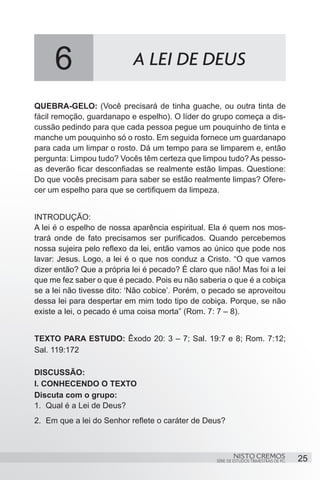 6                     A LEI DE DEUS

QUEBRA-GELO: (Você precisará de tinha guache, ou outra tinta de
fácil remoção, guardanapo e espelho). O líder do grupo começa a dis-
cussão pedindo para que cada pessoa pegue um pouquinho de tinta e
manche um pouquinho só o rosto. Em seguida fornece um guardanapo
para cada um limpar o rosto. Dá um tempo para se limparem e, então
pergunta: Limpou tudo? Vocês têm certeza que limpou tudo? As pesso-
as deverão ficar desconfiadas se realmente estão limpas. Questione:
Do que vocês precisam para saber se estão realmente limpas? Ofere-
cer um espelho para que se certifiquem da limpeza.


INTRODUÇÃO:
A lei é o espelho de nossa aparência espiritual. Ela é quem nos mos-
trará onde de fato precisamos ser purificados. Quando percebemos
nossa sujeira pelo reflexo da lei, então vamos ao único que pode nos
lavar: Jesus. Logo, a lei é o que nos conduz a Cristo. “O que vamos
dizer então? Que a própria lei é pecado? É claro que não! Mas foi a lei
que me fez saber o que é pecado. Pois eu não saberia o que é a cobiça
se a lei não tivesse dito: ‘Não cobice’. Porém, o pecado se aproveitou
dessa lei para despertar em mim todo tipo de cobiça. Porque, se não
existe a lei, o pecado é uma coisa morta” (Rom. 7: 7 – 8).


TEXTO PARA ESTUDO: Êxodo 20: 3 – 7; Sal. 19:7 e 8; Rom. 7:12;
Sal. 119:172

DISCUSSÃO:
I. CONHECENDO O TEXTO
Discuta com o grupo:
1.	 Qual é a Lei de Deus?
2.	 Em que a lei do Senhor reflete o caráter de Deus?



                                                           NISTO CREMOS                 25
                                                   SÉRIE DE ESTUDOS TRIMESTRAIS DE PG
 