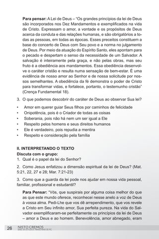 Para pensar: A Lei de Deus – “Os grandes princípios da lei de Deus
          são incorporados nos Dez Mandamentos e exemplificados na vida
          de Cristo. Expressam o amor, a vontade e os propósitos de Deus
          acerca da conduta e das relações humanas, e são obrigatórios a to-
          das as pessoas, em todas as épocas. Esses preceitos constituem a
          base do concerto de Deus com Seu povo e a norma no julgamento
          de Deus. Por meio da atuação do Espírito Santo, eles apontam para
          o pecado e despertam o senso da necessidade de um Salvador. A
          salvação é inteiramente pela graça, e não pelas obras, mas seu
          fruto é a obediência aos mandamentos. Essa obediência desenvol-
          ve o caráter cristão e resulta numa sensação de bem-estar. É uma
          evidência de nosso amor ao Senhor e de nossa solicitude por nos-
          sos semelhantes. A obediência da fé demonstra o poder de Cristo
          para transformar vidas, e fortalece, portanto, o testemunho cristão”
          (Crença Fundamental 18).
     3.	 O que podemos descobrir do caráter de Deus ao observar Sua lei?
     •	    Amor em querer guiar Seus filhos por caminhos de felicidade
     •	    Onipotência, pois é o Criador de todas as coisas
     •	    Soberania, pois não há nem um ser igual a Ele
     •	    Respeito pelos homens e seus direitos humanos
     •	    Ele é verdadeiro, pois repudia a mentira
     •	    Respeito e consideração pela família


     II. INTERPRETANDO O TEXTO
     Discuta com o grupo:
     1.	 Qual é o papel da lei do Senhor?
     2.	 Como Jesus enfatizou a dimensão espiritual da lei de Deus? (Mat.
     5:21, 22, 27 e 28; Mar. 7:21-23)
     3.	 Como que a guarda da lei pode nos ajudar em nossa vida pessoal,
     familiar, profissional e estudantil?
          Para Pensar: “Vós, que suspirais por alguma coisa melhor do que
          as que este mundo oferece, reconhecei nesse anelo a voz de Deus
          à vossa alma. Pedi-Lhe que vos dê arrependimento, que vos revele
          a Cristo em Seu infinito amor, Sua perfeita pureza. Na vida do Sal-
          vador exemplificaram-se perfeitamente os princípios da lei de Deus
          – amor a Deus e ao homem. Benevolência, amor abnegado, eram

26   NISTO CREMOS
     SÉRIE DE ESTUDOS TRIMESTRAIS DE PG
 