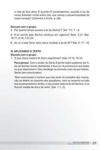 a vida de Sua alma. É quando O contemplamos, quando a luz de
   nosso Salvador incide sobre nós, que vemos a pecaminosidade de
   nosso coração” (Caminho a Cristo, p. 28). 


Discuta com o grupo:
4.	 Por quanto tempo duraria a lei do Senhor? Sal. 111: 7 – 8
5.	 A lei escrita pelo Senhor continua em vigência? Rom. 3:31; Mat.
19:17; 5:18; 7:21-23
6.	 Ao vir a esta Terra, teria Jesus mudado a lei do AT? Mat. 5: 17 - 18


III. APLICANDO O TEXTO
Discuta com o grupo:
1.	 O que Jesus espera de Seus seguidores? João 14:15; 15:10;
   Para pensar: Com o poder do Santo Espírito todos podemos ser fi-
   éis ao Senhor sendo obedientes à Sua Lei. A promessa é que todos
   os que observarem o Seu decálogo se tornarão mais do que felizes.
   Serão bem-aventurados.
   “Bem-aventurado o homem que não anda no conselho dos ímpios,
   não se detém no caminho dos pecadores, nem se assenta na roda
   dos escarnecedores. Antes, o seu prazer está na lei do Senhor, e na
   Sua lei medita de dia e de noite” (Sal. 1: 1, 2).




                                                            NISTO CREMOS                 27
                                                    SÉRIE DE ESTUDOS TRIMESTRAIS DE PG
 
