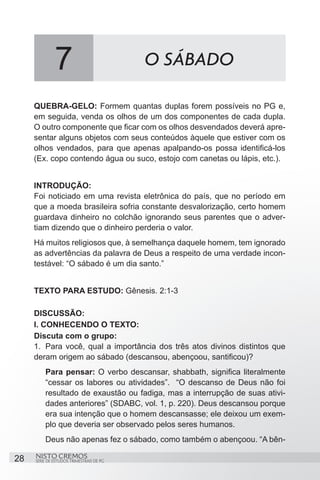 7                           O SÁBADO

     QUEBRA-GELO: Formem quantas duplas forem possíveis no PG e,
     em seguida, venda os olhos de um dos componentes de cada dupla.
     O outro componente que ficar com os olhos desvendados deverá apre-
     sentar alguns objetos com seus conteúdos àquele que estiver com os
     olhos vendados, para que apenas apalpando-os possa identificá-los
     (Ex. copo contendo água ou suco, estojo com canetas ou lápis, etc.).


     INTRODUÇÃO:
     Foi noticiado em uma revista eletrônica do país, que no período em
     que a moeda brasileira sofria constante desvalorização, certo homem
     guardava dinheiro no colchão ignorando seus parentes que o adver-
     tiam dizendo que o dinheiro perderia o valor.
     Há muitos religiosos que, à semelhança daquele homem, tem ignorado
     as advertências da palavra de Deus a respeito de uma verdade incon-
     testável: “O sábado é um dia santo.”


     TEXTO PARA ESTUDO: Gênesis. 2:1-3

     DISCUSSÃO:
     I. CONHECENDO O TEXTO:
     Discuta com o grupo:
     1.	 Para você, qual a importância dos três atos divinos distintos que
     deram origem ao sábado (descansou, abençoou, santificou)?
         Para pensar: O verbo descansar, shabbath, significa literalmente
         “cessar os labores ou atividades”. “O descanso de Deus não foi
         resultado de exaustão ou fadiga, mas a interrupção de suas ativi-
         dades anteriores” (SDABC, vol. 1, p. 220). Deus descansou porque
         era sua intenção que o homem descansasse; ele deixou um exem-
         plo que deveria ser observado pelos seres humanos.
         Deus não apenas fez o sábado, como também o abençoou. “A bên-

28   NISTO CREMOS
     SÉRIE DE ESTUDOS TRIMESTRAIS DE PG
 