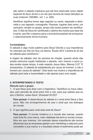 ção sobre o sábado implicava que ele fora reservado como objeto
   especial do favor divino e um dia que haveria de trazer bênçãos as
   suas criaturas” (SDABC, vol. 1, p. 220).
   Santificar significa tornar algo sagrado ou santo, separado e desti-
   nado a uso sagrado; consagrado. Pessoas, lugares (tais como, um
   santuário, templo ou igreja), tempo (dia santo) podem ser santifica-
   dos. O fato de Deus ter santificado o sétimo dia mostra que esse dia
   é santo, que Ele o separou para o amorável propósito de enriquecer
   o relacionamento divino-humano.


Curiosidades:
O sábado é algo muito sublime para Deus! Devido a sua importância
foi colocado por Ele em Sua Lei eterna. Êxodo 20:8 “Lembra-te do dia
de sábado para santificá-lo.”
A origem do sábado vem da semana da criação, quando ainda não
existia nenhuma nação habitando o planeta, nem mesmo o povo ju-
deu existia nesse tempo. A este respeito Jesus falou: Marcos 2:27 “E
acrescentou: O sábado foi estabelecido por causa do homem, e não o
homem por causa do sábado”. Este texto nos mostra a importância do
sábado para toda a humanidade e não apenas para uma nação.


II. INTERPRETANDO O TEXTO
Discuta com o grupo:
1.	 O que Deus quis dizer com o imperativo: “Santificai os meus sába-
dos, pois servirão de sinal entre mim e vós, para que saibais que eu
sou o Senhor, vosso Deus” (Ezequiel 20:20)?
   Para pensar: A observância do sábado é o sinal entre Deus e Seu
   povo. Não nos envergonhemos de usar o sinal que nos distingue
   do mundo.
2.	 O que significa para você este sinal de Deus?
   Para pensar: O mundo moderno é o mundo das marcas, quanto
   mais forte for uma marca, mais vitalidade ela terá no mundo compe-
   titivo em que vivemos. Um exemplo dessa importância são somas
   altíssimas que as empresas gastam com marketing a cada ano para
   consolidar a sua marca, e o resultado desse investimento pode ser

                                                            NISTO CREMOS                 29
                                                    SÉRIE DE ESTUDOS TRIMESTRAIS DE PG
 